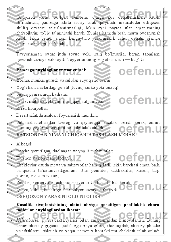 Oshqozon   yarasi   bo’lgan   bemorlar   o’ziga   xos   ovqatlanishlari   kerak.
Birinchidan,   parhezga   ikkita   asosiy   talab   qo’yiladi:   mahsulotlar   oshqozon
shilliq   qavatini   ta’sirlantirmasligi,   lekin   ayni   paytda   ular   organizmning
ehtiyojlarini  to’liq  ta’minlashi  kerak.  Kuniga  kamida   besh marta  ovqatlanish
kerak,   lekin   bemor   a’zoni   kengaytirib   yubormaslik   uchun   ovqatni   qismlar
bilan iste’mol qilish kerak.
Tayyorlangan   ovqat   juda   sovuq   yoki   issiq   bo’lmasligi   kerak,   taomlarni
qovurish tavsiya etilmaydi.  Tayyorlashning eng afzal usuli — bug’da.
Bemorga quyidagilar	 ruxsat	 etiladi:
 Yorma, manka, guruch va sulidan suyuq sho’rvalar;
 Yog’i kam navlardagi go’sht (tovuq, kurka yoki buzoq);
 Suyuq pyuresimon kashalar;
 Omlet shaklida yoki yumshoq qaynatilgan tuxum;
 Kisel, kompotlar;
 Desert sifatida asaldan foydalanish mumkin;
 Sut   mahsulotlaridan   tvorog   va   qaymoqqa   afzallik   berish   kerak,   ammo
ularning yog’ miqdori past bo’lishi talab etiladi.
RATSIONDAN	
 NIMANI	 CHIQARIB	 TASHLASH	 KERAK?
 Alkogol;
 Barcha qovurilgan, dudlangan va yog’li mahsulotlar;
 Un (non va non mahsulotlari);
 Cheklovlar ostida meva va sabzavotlar ham qoladi, lekin barchasi emas, balki
oshqozoni   ta’sirlantiradiganlari.   Ular   pomidor,   dukkaklilar,   karam,   turp,
xurmo, sitrus mevalari;
 Souslar, konservalar, achchiq ziravorlardan bosh tortish kerak;
 Qahva, kakao, kuchli go’shtli bulyon tavsiya etilmaydi.
OSHQOZON	
 YARASINI	 OLDINI	 OLISH
Kasallik	
 rivojlanishining	 oldini	 olishga	 qaratilgan	 profilaktik	 chora-
tadbirlar	
 quyidagilardan	 iborat:
 Helicobacter   pylori   bakteriyalari   bilan   zararlanishdan   himoyalanish.   Buning
uchun   shaxsiy   gigiena   qoidalariga   rioya   qilish,   shuningdek,   shaxsiy   jihozlar
va   idishlarni   ishlatish   va   yaqin   jismoniy   kontaktlarni   cheklash   talab   etiladi. 