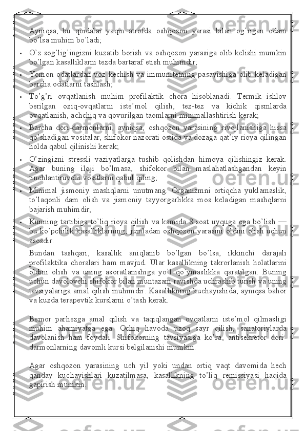 Ayniqsa,   bu   qoidalar   yaqin   atrofda   oshqozon   yarasi   bilan   og’rigan   odam
bo’lsa muhim bo’ladi;
 O’z sog’lig’ingizni kuzatib borish va oshqozon yarasiga olib kelishi mumkin
bo’lgan kasalliklarni tezda bartaraf etish muhimdir;
 Yomon odatlardan  voz kechish  va immunitetning  pasayishiga  olib  keladigan
barcha odatlarni tashlash;
 To’g’ri   ovqatlanish   muhim   profilaktik   chora   hisoblanadi.   Termik   ishlov
berilgan   oziq-ovqatlarni   iste’mol   qilish,   tez-tez   va   kichik   qismlarda
ovqatlanish, achchiq va qovurilgan taomlarni minimallashtirish kerak;
 Barcha   dori-darmonlarni,   ayniqsa,   oshqozon   yarasining   rivojlanishiga   hissa
qo’shadigan vositalar, shifokor nazorati ostida va dozaga qat’iy rioya qilingan
holda qabul qilinishi kerak;
 O’zingizni   stressli   vaziyatlarga   tushib   qolishdan   himoya   qilishingiz   kerak.
Agar   buning   iloji   bo’lmasa,   shifokor   bilan   maslahatlashgandan   keyin
tinchlantiruvchi vositlarni qabul qiling;
 Minimal   jismoniy   mashqlarni   unutmang.   Organizmni   ortiqcha   yuklamaslik,
to’laqonli   dam   olish   va   jismoniy   tayyorgarlikka   mos   keladigan   mashqlarni
bajarish muhimdir;
 Kunning tartibiga  to’liq rioya qilish va kamida 8 soat uyquga ega bo’lish —
bu ko’pchilik kasalliklarning,  jumladan oshqozon yarasini  oldini olish uchun
asosdir.
Bundan   tashqari,   kasallik   aniqlanib   bo’lgan   bo’lsa,   ikkinchi   darajali
profilaktika   choralari   ham   mavjud.   Ular   kasallikning   takrorlanish   holatlarini
oldini   olish   va   uning   asoratlanishiga   yo’l   qo’ymaslikka   qaratilgan.   Buning
uchun davolovchi shifokor bilan muntazam ravishda uchrashib turish va uning
tavsiyalariga amal qilish muhimdir. Kasallikning kuchayishida, ayniqsa bahor
va kuzda terapevtik kurslarni o’tash kerak.
Bemor   parhezga   amal   qilish   va   taqiqlangan   ovqatlarni   iste’mol   qilmasligi
muhim   ahamiyatga   ega.   Ochiq   havoda   uzoq   sayr   qilish,   sanatoriylarda
davolanish   ham   foydali.   Shifokorning   tavsiyasiga   ko’ra,   antisekretor   dori-
darmonlarning davomli kursi belgilanishi mumkin.
Agar   oshqozon   yarasining   uch   yil   yoki   undan   ortiq   vaqt   davomida   hech
qanday   kuchayishlari   kuzatilmasa,   kasallikning   to’liq   remissiyasi   haqida
gapirish mumkin. 