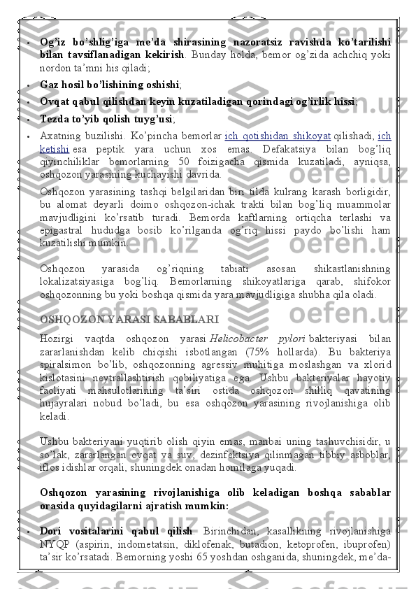  Og’iz bo’shlig’iga	 me’da	 shirasining	 nazoratsiz	 ravishda	 ko’tarilishi
bilan	
 tavsiflanadigan	 kekirish .   Bunday   holda,   bemor   og’zida   achchiq   yoki
nordon ta’mni his qiladi;
 Gaz	
 hosil	 bo’lishining	 oshishi ;
 Ovqat	
 qabul	 qilishdan	 keyin	 kuzatiladigan	 qorindagi	 og’irlik	 hissi ;
 Tezda	
 to’yib	 qolish	 tuyg’usi ;
 Axatning   buzilishi.  Ko’pincha  bemorlar   ich  qotishidan   shikoyat   qilishadi,   ich
ketishi   esa   peptik   yara   uchun   xos   emas.   Defakatsiya   bilan   bog’liq
qiyinchiliklar   bemorlarning   50   foizigacha   qismida   kuzatiladi,   ayniqsa,
oshqozon yarasining kuchayishi davrida.
Oshqozon   yarasining   tashqi   belgilaridan   biri   tilda   kulrang   karash   borligidir,
bu   alomat   deyarli   doimo   oshqozon-ichak   trakti   bilan   bog’liq   muammolar
mavjudligini   ko’rsatib   turadi.   Bemorda   kaftlarning   ortiqcha   terlashi   va
epigastral   hududga   bosib   ko’rilganda   og’riq   hissi   paydo   bo’lishi   ham
kuzatilishi mumkin.
Oshqozon   yarasida   og’riqning   tabiati   asosan   shikastlanishning
lokalizatsiyasiga   bog’liq.   Bemorlarning   shikoyatlariga   qarab,   shifokor
oshqozonning bu yoki boshqa qismida yara mavjudligiga shubha qila oladi.
OSHQOZON	
 YARASI	 SABABLARI
Hozirgi   vaqtda   oshqozon   yarasi   Helicobacter   pylori   bakteriyasi   bilan
zararlanishdan   kelib   chiqishi   isbotlangan   (75%   hollarda).   Bu   bakteriya
spiralsimon   bo’lib,   oshqozonning   agressiv   muhitiga   moslashgan   va   xlorid
kislotasini   neytrallashtirish   qobiliyatiga   ega.   Ushbu   bakteriyalar   hayotiy
faoliyati   mahsulotlarining   ta’siri   ostida   oshqozon   shilliq   qavatining
hujayralari   nobud   bo’ladi,   bu   esa   oshqozon   yarasining   rivojlanishiga   olib
keladi.
Ushbu   bakteriyani   yuqtirib   olish   qiyin   emas,   manbai   uning   tashuvchisidir,   u
so’lak,   zararlangan   ovqat   va   suv,   dezinfektsiya   qilinmagan   tibbiy   asboblar,
iflos idishlar orqali, shuningdek onadan homilaga yuqadi.
Oshqozon	
 yarasining	 rivojlanishiga	 olib	 keladigan	 boshqa	 sabablar
orasida	
 quyidagilarni	 ajratish	 mumkin:
 Dori	
 vositalarini	 qabul	 qilish .   Birinchidan,   kasallikning   rivojlanishiga
NYQP   (aspirin,   indometatsin,   diklofenak,   butadion,   ketoprofen,   ibuprofen)
ta’sir ko’rsatadi. Bemorning yoshi 65 yoshdan oshganida, shuningdek, me’da- 