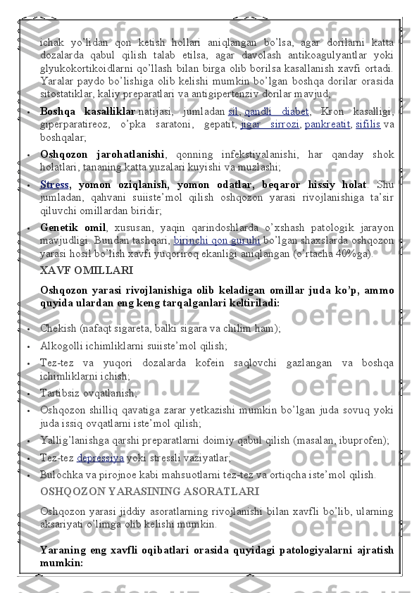 ichak   yo’lidan   qon   ketish   hollari   aniqlangan   bo’lsa,   agar   dorilarni   katta
dozalarda   qabul   qilish   talab   etilsa,   agar   davolash   antikoagulyantlar   yoki
glyukokortikoidlarni qo’llash bilan birga olib borilsa kasallanish xavfi ortadi.
Yaralar paydo bo’lishiga olib kelishi mumkin bo’lgan boshqa dorilar orasida
sitostatiklar, kaliy preparatlari va antigipertenziv dorilar mavjud;
 Boshqa kasalliklar   natijasi,   jumladan   sil ,   qandli   diabet ,   Kron   kasalligi,
giperparatireoz,   o’pka   saratoni,   gepatit,   jigar   sirrozi ,   pankreatit ,   sifilis   va
boshqalar;
 Oshqozon
 jarohatlanishi ,   qonning   infekstiyalanishi,   har   qanday   shok
holatlari, tananing katta yuzalari kuyishi va muzlashi;
 Stress 	
  ,	 yomon	 oziqlanish,	 yomon	 odatlar,	 beqaror	 hissiy	 holat .   Shu
jumladan,   qahvani   suiiste’mol   qilish   oshqozon   yarasi   rivojlanishiga   ta’sir
qiluvchi omillardan biridir;
 Genetik	
 omil ,   xususan,   yaqin   qarindoshlarda   o’xshash   patologik   jarayon
mavjudligi. Bundan tashqari,   birinchi qon guruhi   bo’lgan shaxslarda oshqozon
yarasi hosil bo’lish xavfi yuqoriroq ekanligi aniqlangan (o’rtacha 40%ga).
XAVF	
 OMILLARI
Oshqozon	
 yarasi	 rivojlanishiga	 olib	 keladigan	 omillar	 juda	 ko’p,	 ammo
quyida	
 ulardan	 eng	 keng	 tarqalganlari	 keltiriladi:
 Chekish (nafaqt sigareta, balki sigara va chilim ham);
 Alkogolli ichimliklarni suiiste’mol qilish;
 Tez-tez   va   yuqori   dozalarda   kofein   saqlovchi   gazlangan   va   boshqa
ichimliklarni ichish;
 Tartibsiz ovqatlanish;
 Oshqozon shilliq   qavatiga  zarar  yetkazishi   mumkin   bo’lgan  juda  sovuq yoki
juda issiq ovqatlarni iste’mol qilish;
 Yallig’lanishga qarshi preparatlarni doimiy qabul qilish (masalan, ibuprofen);
 Tez-tez   depressiya   yoki stressli vaziyatlar;
 Bulochka va pirojnoe kabi mahsuotlarni tez-tez va ortiqcha iste’mol qilish.
OSHQOZON	
 YARASINING	 ASORATLARI
Oshqozon yarasi jiddiy asoratlarning rivojlanishi bilan xavfli bo’lib, ularning
aksariyati o’limga olib kelishi mumkin.
Yaraning	
 eng	 xavfli	 oqibatlari	 orasida	 quyidagi	 patologiyalarni	 ajratish
mumkin: 