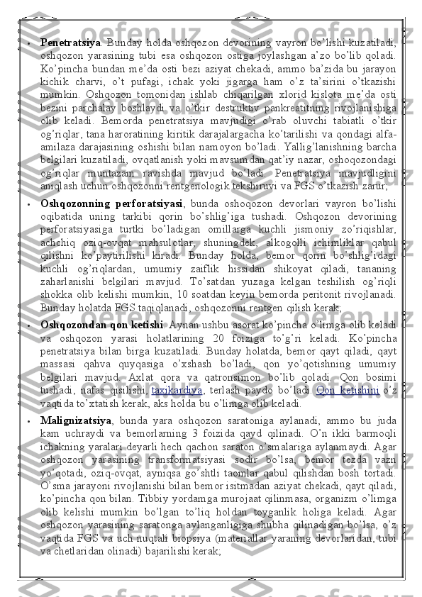  Penetratsiya . Bunday holda oshqozon devorining vayron bo’lishi kuzatiladi,
oshqozon  yarasining  tubi  esa  oshqozon   ostiga   joylashgan   a’zo  bo’lib  qoladi.
Ko’pincha  bundan me’da osti  bezi aziyat chekadi, ammo ba’zida bu jarayon
kichik   charvi,   o’t   pufagi,   ichak   yoki   jigarga   ham   o’z   ta’sirini   o’tkazishi
mumkin.   Oshqozon   tomonidan   ishlab   chiqarilgan   xlorid   kislota   me’da   osti
bezini   parchalay   boshlaydi   va   o’tkir   destruktiv   pankreatitning   rivojlanishiga
olib   keladi.   Bemorda   penetratsiya   mavjudigi   o’rab   oluvchi   tabiatli   o’tkir
og’riqlar, tana haroratining kiritik darajalargacha ko’tarilishi va qondagi alfa-
amilaza darajasining oshishi bilan namoyon bo’ladi. Yallig’lanishning barcha
belgilari kuzatiladi, ovqatlanish yoki mavsumdan qat’iy nazar, oshoqozondagi
og’riqlar   muntazam   ravishda   mavjud   bo’ladi.   Penetratsiya   mavjudligini
aniqlash uchun oshqozonni rentgenologik tekshiruvi va FGS o’tkazish zarur;
 Oshqozonning perforatsiyasi ,   bunda   oshoqozon   devorlari   vayron   bo’lishi
oqibatida   uning   tarkibi   qorin   bo’shlig’iga   tushadi.   Oshqozon   devorining
perforatsiyasiga   turtki   bo’ladigan   omillarga   kuchli   jismoniy   zo’riqishlar,
achchiq   oziq-ovqat   mahsulotlar,   shuningdek,   alkogolli   ichimliklar   qabul
qilishni   ko’paytirilishi   kiradi.   Bunday   holda,   bemor   qorin   bo’shlig’idagi
kuchli   og’riqlardan,   umumiy   zaiflik   hissidan   shikoyat   qiladi,   tananing
zaharlanishi   belgilari   mavjud.   To’satdan   yuzaga   kelgan   teshilish   og’riqli
shokka olib kelishi mumkin, 10 soatdan keyin bemorda peritonit rivojlanadi.
Bunday holatda FGS taqiqlanadi, oshqozonni rentgen qilish kerak;
 Oshqozondan	
 qon	 ketishi . Aynan ushbu asorat ko’pincha o’limga olib keladi
va   oshqozon   yarasi   holatlarining   20   foizi ga   to’g’ri   keladi.   Ko’pincha
penetratsiya   bilan   birga   kuzatiladi.   Bunday   holatda,   bemor   qayt   qiladi,   qayt
massasi   qahva   quyqasiga   o’xshash   bo’ladi,   qon   yo’qotishning   umumiy
belgilari   mavjud.   Axlat   qora   va   qatronsimon   bo’lib   qoladi.   Qon   bosimi
tushadi,   nafas   qisilishi,   taxikardiya ,   terlash   paydo   bo’ladi.   Qon   ketishini   o’z
vaqtida to’xtatish kerak, aks holda bu o’limga olib keladi.
 Malignizatsiya ,   bunda   yara   oshqozon   saratoniga   aylanadi,   ammo   bu   juda
kam   uchraydi   va   bemorlarning   3   foizida   qayd   qilinadi.   O’n   ikki   barmoqli
ichakning yaralari deyarli hech qachon saraton o’smalariga aylanmaydi. Agar
oshqozon   yarasining   transformatsiyasi   sodir   bo’lsa,   bemor   tezda   vazn
yo’qotadi,   oziq-ovqat,   ayniqsa   go’shtli   taomlar   qabul   qilishdan   bosh   tortadi.
O’sma jarayoni rivojlanishi bilan bemor isitmadan aziyat chekadi, qayt qiladi,
ko’pincha qon bilan. Tibbiy yordamga murojaat qilinmasa, organizm o’limga
olib   kelishi   mumkin   bo’lgan   to’liq   holdan   toyganlik   holiga   keladi.   Agar
oshqozon yarasining saratonga  aylanganligiga  shubha qilinadigan  bo’lsa, o’z
vaqtida FGS va uch nuqtali  biopsiya  (materiallar  yaraning  devorlaridan,  tubi
va chetlaridan olinadi) bajarilishi kerak; 