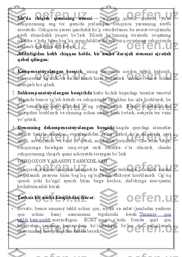  Me’da chiqish	 qismining	 stenozi   —   a’zoning   pilorik   qismida,   ya’ni
oshqozonning   eng   tor   qismida   joylashgan   oshqozon   yarasining   xavfli
asoratidir. Oshqozon yarasi qanchalik ko’p retsidivlansa, bu asorat rivojlanishi
xavfi   shunchalik   yuqori   bo’ladi.   Pilorik   bo’limning   torayishi   ovqatning
ichakka o’tishi bilan bog’liq qiyinchiliklar tufayli oziq-ovqatning oshqozonda
ushlanib qolishiga olib keladi.
Jiddiyligidan	
 kelib	 chiqqan	 holda,	 bir	 necha	 darajali	 stenozni	 ajratish
qabul	
 qilingan:
1. Kompensatsiyalangan	
 bosqich ,   uning   davomida   nordon   ta’mli   kekirish,
oshqozonda   og’irlik   va   to’lib   ketish   hissi   kuzatiladi.   Ammo   bemor   o’zini
qoniqarli his qiladi;
2. Subkompanatsiyalangan
 bosqichda   hatto   kichik   hajmdagi   taomlar   tanovul
qilganda bemor to’yib ketish va oshqozonda og’irlikni  his qila boshlaydi, bu
hol   bemorning   qayt   qilishdan   so’ng   yengillashadi.   Bemir   ovqatlanishdan
qo’rqishni  boshlaydi va shuning uchun undan bosh tortadi,  natijada  tez vazn
yo’qotadi;
3. Stenozning	
 dekompensatsiyalangan	 bosqichi   haqida   quyidagi   alomatlar
dalolat   berishi   mumkin:   ovqatlanishdan   so’ng   darhol   ko’p   miqdorda   qayt
qilish, suvsizlanish va vazn yo’qotish, mushaklar tortishishi. Shu bilan birga,
oshqozonga   kiradigan   oziq-ovqat   endi   ichakka   o’ta   olmaydi,   chunki
oshqozonning chiqish qismi nihoyatda toraygan bo’ladi.
OSHQOZON	
 YARASINI	 TASHXISLASH
Oshqozon   yarasini   aniqlash   maqsadida   bemorni   tashxisga   jo’natish   sababi
ovqatlanish   jarayoni   bilan   bog’liq   og’riqlardan   shikoyat   hisoblanadi.   Og’riq
qusish   yoki   ko’ngil   aynish   bilan   birga   kechsa,   shifokorga   murojaatni
kechiktirmaslik kerak.
Tashxis	
 bir	 necha	 bosqichdan	 iborat:
 Avvalo,   bemor   umumiy   tahlil   uchun   qon,   siydik   va   axlat   (jumladan   yashirin
qon   uchun   ham)   namunasini   topshirishi   kerak.   Umumiy   qon
tahlili   kamqonlik   mavjudligini,   ECHT`ning   o’sishi   fonida   qizil   qon
hujayralari   sonining   kamayishini   ko’rsatadigan   bo’lsa,   bu   yallig’lanish
jarayonining mavjudligidan dalolat beradi; 