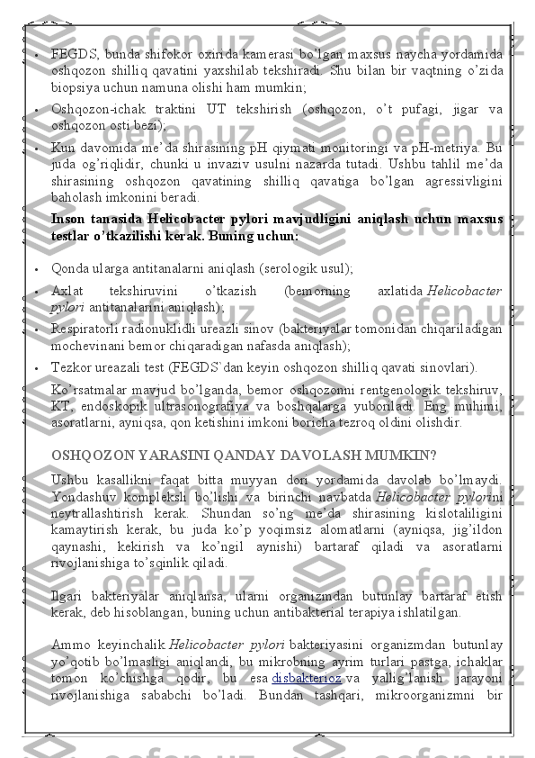  FEGDS, bunda shifokor oxirida kamerasi bo’lgan maxsus naycha yordamida
oshqozon  shilliq   qavatini  yaxshilab  tekshiradi.   Shu  bilan   bir  vaqtning  o’zida
biopsiya uchun namuna olishi ham mumkin;
 Oshqozon-ichak   traktini   UT   tekshirish   (oshqozon,   o’t   pufagi,   jigar   va
oshqozon osti bezi);
 Kun davomida me’da shirasining pH qiymati monitoringi va pH-metriya. Bu
juda   og’riqlidir,   chunki   u   invaziv   usulni   nazarda   tutadi.   Ushbu   tahlil   me’da
shirasining   oshqozon   qavatining   shilliq   qavatiga   bo’lgan   agressivligini
baholash imkonini beradi.
Inson tanasida	 Helicobacter	 pylori	 mavjudligini	 aniqlash	 uchun	 maxsus
testlar	
 o’tkazilishi	 kerak.	  Buning	 uchun:
 Qonda ularga antitanalarni aniqlash (serologik usul);
 Axlat   tekshiruvini   o’tkazish   (bemorning   axlatida   Helicobacter
pylori   antitanalarini aniqlash);
 Respiratorli radionuklidli ureazli sinov (bakteriyalar tomonidan chiqariladigan
mochevinani bemor chiqaradigan nafasda aniqlash);
 Tezkor ureazali test (FEGDS`dan keyin oshqozon shilliq qavati sinovlari).
Ko’rsatmalar   mavjud   bo’lganda,   bemor   oshqozonni   rentgenologik   tekshiruv,
KT,   endoskopik   ultrasonografiya   va   boshqalarga   yuboriladi.   Eng   muhimi,
asoratlarni, ayniqsa, qon ketishini imkoni boricha tezroq oldini olishdir.
OSHQOZON	
 YARASINI	 QANDAY	 DAVOLASH	 MUMKIN?
Ushbu   kasallikni   faqat   bitta   muyyan   dori   yordamida   davolab   bo’lmaydi.
Yondashuv   kompleksli   bo’lishi   va   birinchi   navbatda   Helicobacter   pylori ni
neytrallashtirish   kerak.   Shundan   so’ng   me’da   shirasining   kislotaliligini
kamaytirish   kerak,   bu   juda   ko’p   yoqimsiz   alomatlarni   (ayniqsa,   jig’ildon
qaynashi,   kekirish   va   ko’ngil   aynishi)   bartaraf   qiladi   va   asoratlarni
rivojlanishiga to’sqinlik qiladi.
Ilgari   bakteriyalar   aniqlansa,   ularni   organizmdan   butunlay   bartaraf   etish
kerak, deb hisoblangan, buning uchun antibakterial terapiya ishlatilgan.
Ammo   keyinchalik   Helicobacter   pylori   bakteriyasini   organizmdan   butunlay
yo’qotib   bo’lmasligi   aniqlandi,   bu   mikrobning   ayrim   turlari   pastga,   ichaklar
tomon   ko’chishga   qodir,   bu   esa   disbakterioz   va   yallig’lanish   jarayoni
rivojlanishiga   sababchi   bo’ladi.   Bundan   tashqari,   mikroorganizmni   bir 