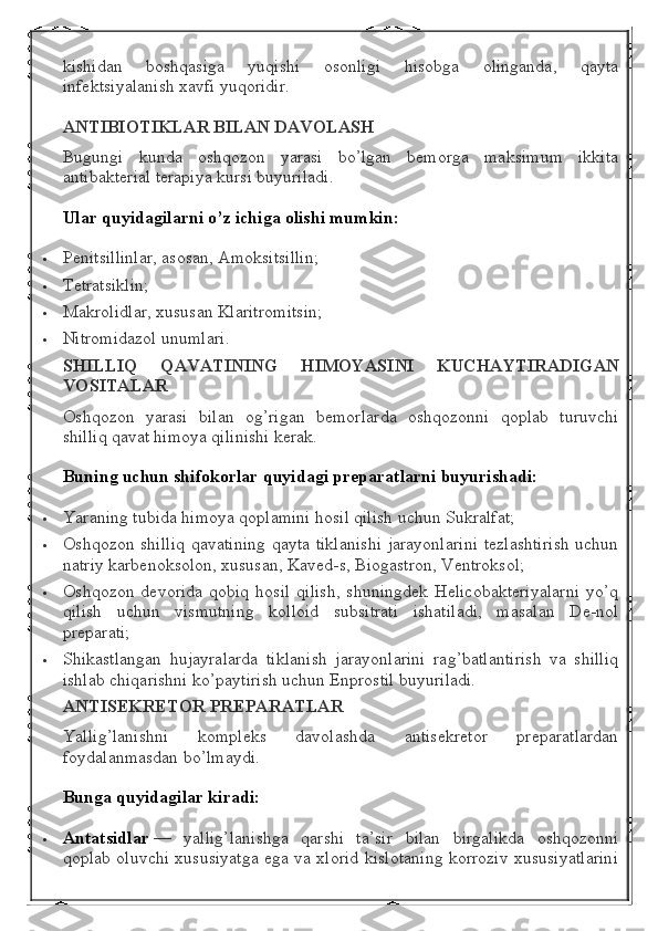 kishidan   boshqasiga   yuqishi   osonligi   hisobga   olinganda,   qayta
infektsiyalanish xavfi yuqoridir.
ANTIBIOTIKLAR BILAN	 DAVOLASH
Bugungi   kunda   oshqozon   yarasi   bo’lgan   bemorga   maksimum   ikkita
antibakterial terapiya kursi buyuriladi.
Ular	
 quyidagilarni	 o’z	 ichiga	 olishi	 mumkin:
 Penitsillinlar, asosan, Amoksitsillin;
 Tetratsiklin;
 Makrolidlar, xususan Klaritromitsin;
 Nitromidazol unumlari.
SHILLIQ	
 	QAVATINING	 	HIMOYASINI	 	KUCHAYTIRADIGAN
VOSITALAR
Oshqozon   yarasi   bilan   og’rigan   bemorlarda   oshqozonni   qoplab   turuvchi
shilliq qavat himoya qilinishi kerak.
Buning	
 uchun	 shifokorlar	 quyidagi	 preparatlarni	 buyurishadi:
 Yaraning tubida himoya qoplamini hosil qilish uchun Sukralfat;
 Oshqozon shilliq  qavatining qayta tiklanishi  jarayonlarini  tezlashtirish  uchun
natriy karbenoksolon, xususan, Kaved-s, Biogastron, Ventroksol;
 Oshqozon   devorida   qobiq   hosil   qilish,   shuningdek   Helicobakteriyalarni   yo’q
qilish   uchun   vismutning   kolloid   subsitrati   ishatiladi,   masalan   De-nol
preparati;
 Shikastlangan   hujayralarda   tiklanish   jarayonlarini   rag’batlantirish   va   shilliq
ishlab chiqarishni ko’paytirish uchun Enprostil buyuriladi.
ANTISEKRETOR	
 PREPARATLAR
Yallig’lanishni   kompleks   davolashda   antisekretor   preparatlardan
foydalanmasdan bo’lmaydi.
Bunga	
 quyidagilar	 kiradi:
 Antatsidlar   —   yallig’lanishga   qarshi   ta’sir   bilan   birgalikda   oshqozonni
qoplab oluvchi xususiyatga ega va xlorid kislotaning korroziv xususiyatlarini 