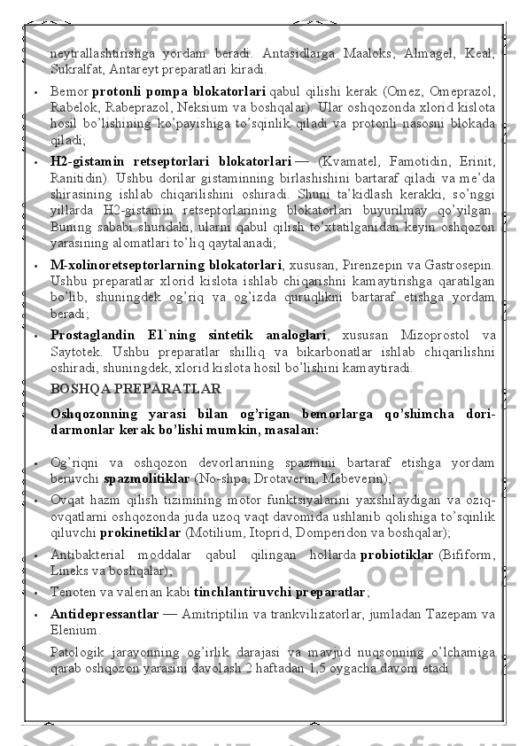 neytrallashtirishga   yordam   beradi.   Antasidlarga   Maaloks,   Almagel,   Keal,
Sukralfat, Antareyt preparatlari kiradi.
 Bemor   protonli pompa	 blokatorlari   qabul qilishi  kerak (Omez, Omeprazol,
Rabelok, Rabeprazol, Neksium va boshqalar). Ular oshqozonda xlorid kislota
hosil   bo’lishining   ko’payishiga   to’sqinlik   qiladi   va   protonli   nasosni   blokada
qiladi;
 H2-gistamin	
 retseptorlari	 blokatorlari   —   (Kvamatel,   Famotidin,   Erinit,
Ranitidin).   Ushbu  dorilar   gistaminning   birlashishini   bartaraf   qiladi   va  me’da
shirasining   ishlab   chiqarilishini   oshiradi.   Shuni   ta’kidlash   kerakki,   so’nggi
yillarda   H2-gistamin   retseptorlarining   blokatorlari   buyurilmay   qo’yilgan.
Buning   sababi   shundaki,   ularni   qabul   qilish   to’xtatilganidan   keyin   oshqozon
yarasining alomatlari to’liq qaytalanadi;
 M-xolinoretseptorlarning	
 blokatorlari , xususan, Pirenzepin va Gastrosepin.
Ushbu   preparatlar   xlorid   kislota   ishlab   chiqarishni   kamaytirishga   qaratilgan
bo’lib,   shuningdek   og’riq   va   og’izda   quruqlikni   bartaraf   etishga   yordam
beradi;
 Prostaglandin	
 E1`ning	 sintetik	 analoglari ,   xususan   Mizoprostol   va
Saytotek.   Ushbu   preparatlar   shilliq   va   bikarbonatlar   ishlab   chiqarilishni
oshiradi, shuningdek, xlorid kislota hosil bo’lishini kamaytiradi.
BOSHQA	
 PREPARATLAR
Oshqozonning	
 yarasi	 bilan	 og’rigan	 bemorlarga	 qo’shimcha	 dori-
darmonlar	
 kerak	 bo’lishi	 mumkin,	 masalan:
 Og’riqni   va   oshqozon   devorlarining   spazmini   bartaraf   etishga   yordam
beruvchi   spazmolitiklar   (No-shpa, Drotaverin, Mebeverin);
 Ovqat   hazm   qilish   tizimining   motor   funktsiyalarini   yaxshilaydigan   va   oziq-
ovqatlarni oshqozonda juda uzoq vaqt davomida ushlanib qolishiga to’sqinlik
qiluvchi   prokinetiklar   (Motilium, Itoprid, Domperidon va boshqalar);
 Antibakterial   moddalar   qabul   qilingan   hollarda   probiotiklar   (Bifiform,
Lineks va boshqalar);
 Tenoten va valerian kabi   tinchlantiruvchi	
 preparatlar ;
 Antidepressantlar   — Amitriptilin va trankvilizatorlar, jumladan Tazepam va
Elenium.
Patologik   jarayonning   og’irlik   darajasi   va   mavjud   nuqsonning   o’lchamiga
qarab oshqozon yarasini davolash 2 haftadan 1,5 oygacha davom etadi. 