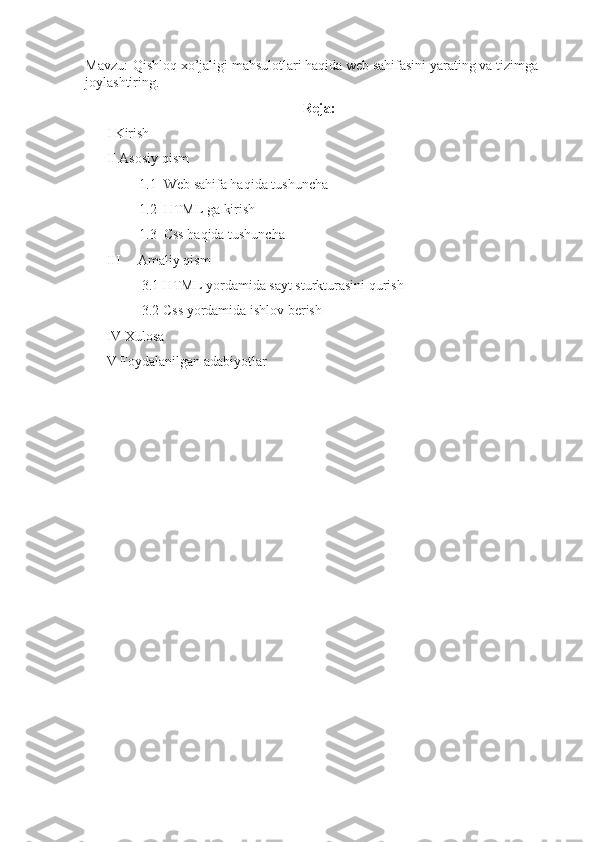 Mavzu:    Qishloq xo’jaligi mahsulotlari haqida web sahifasini yarating va tizimga 
joylashtiring.
Reja:
I  Kirish
II  Asosiy qism
1.1  Web sahifa haqida tushuncha
1.2  HTML ga kirish
1.3  Css haqida tushuncha
III     Amaliy qism
3.1 HTML yordamida sayt sturkturasini qurish
3.2 Css yordamida ishlov berish
IV Xulosa
V Foydalanilgan adabiyotlar 