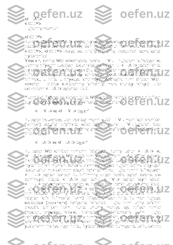 </HEAD>
<BODY>
Hujjatning mazmuni
</BODY>
Bunda   <HEAD>, </HEAD>   orasida joylashgan sarlavhaga oid ma'lumot qismida
odatda   foydalanuvchiga   e'tiborsiz,   lekin   brauzer   uchun   lozim   ma'lumot   beriladi.
<BODY>,   </BODY>   orasiga   esa   to`laligicha   uning   operatorlari   ketma-ketligi
joylashtiriladi.
Masalan ,   sizning   Web-serveringizda   barcha   HTML   -   hujjatlarni   ko’radigan   va
ularning   ro’yxatini   tuzadigan   dastur   ishga   tushirilgan.   U   <HEAD>   teglari   ichida
joylashgan   matnlarni   ko’radi,   xolos   (bu   erda   hujjatlar   nomi   ham   joylashtirilgan
bo’ladi).   Shunday   qilib,   agar   uy   sahifalarida   <HEAD>   va   </HEAD>   teglari
bo’lmasa,   u   holda   u   ro’yxatga   kiritilmaydi.   Anchagina   nomi   chiqqan   Web-
serverlar   –   qidiruv   vositalarining   ko’pchiligi   mana   shunday   ishlaydi.   Ular
axborotlarni <HEAD> teglaridan oladi.
Yuqoridagi   fikrlarga   asoslangan   holda   Web-sahifada   ishtirok   etishi   zarur   bo’lgan
quyidagi   to’rtta asosiy teglar ni tavsiflashga harakat qilamiz.
<HTML> va </HTML> teglari
Bu   teglar   brauzerlarga   ular   orasidagi   matnni   xuddi   HTML   matni   kabi   sharhlash
(izohlash)   zarurligi   to’g’risida   xabar   beradi,   chunki   HTML-hujjatlari   faqat
matnlidir.   <HTML>   teg   esa,   faylning   gipermatn   bog’lanish   tilida   yozilganligini
bildirib turadi.
<HEAD> va </HEAD> teglari
Bu   teglar   Web-sahifalar   nomlarini   belgilaydi.   Buning   uchun   <HEAD>   va
</HEAD> teglar orasida Web-sahifa nomi kiritiladi. Ya`ni HEAD bo’limi sarlavha
hisoblanadi va u majburiy teg emas, biroq mukammal tuzilgan sarlavha juda ham
foydali   bo’lishi   mumkin.   Sarlavha   qismining   maqsadi   hujjatni   tarjima   qilayotgan
dastur   uchun   mos   axborotni   etkazib   berishdan   iborat.   Hujjat   nomini   ko’rsatuvchi
<TITLE>   tegidan   tashqari   bu   bo’limning   qolgan   barcha   teglari   ekranda   aks
ettirilmaydi.   Odatda   <HEAD>   tegi   darhol   <HTML>   tegidan   keyin   keladi.
<TITLE>   tegi   sarlavhaning   tegidir,   va   hujjatga   nom   berish   uchun   hizmat   kiladi.
Hujjat   nomi   <TITLE>   va   </TITLE>   teglar   orasidagi   matn   qatoridan   iborat.   Bu
nom   barauzer   oynasining   sarlavhasida   paydo   bo’ladi   (bunda   sarlavha   nomi   60
belgidan   ko’p   bo’lmasligi   lozim).   O’zgartirilmagan   holda   bu   matn   hujjatga
«zakladka»   ( bookmark )   berilganda   ishlatiladi.   Hujjat   nomi   uning   tarkibini
qisqacha   ta'riflashi   lozim.   Bunda   umumiy   ma'noga   ega   bo’lgan   nomlar
(masalan,   Homepage ,   Index   va   boshqalar)   ni   ishlatmaslik   lozim.   Hujjat
ochilayotganda birinchi bo’lib uning nomi aks ettirilishi, so’ngra esa hujjat   asosiy
tarkibi   ko’p   vaqt   olib,   kengayib   ketishi   mumkin   bo’lgan   formatlash   bilan   birga
yuklanishini hisobga olgan holda, foydalanuvchi  xech bulmaganda ushbu axborot 