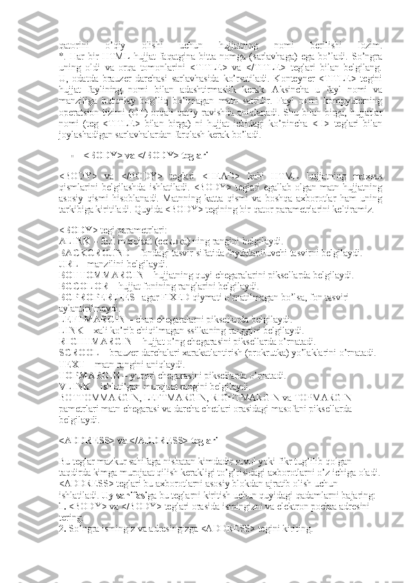 qatorini   o’qiy   olishi   uchun   hujjatning   nomi   berilishi   lozim.
*.   Har   bir   HTML   hujjat   faqatgina   bitta   nomga   (sarlavhaga)   ega   bo’ladi.   So’ngra
uning   oldi   va   orqa   tomonlarini   <TITLE>   va   </TITLE>   teglari   bilan   belgilang.
U,   odatda   brauzer   darchasi   sarlavhasida   ko’rsatiladi.   Konteyner   <TITLE>   tegini
hujjat   faylining   nomi   bilan   adashtirmaslik   kerak.   Aksincha   u   fayl   nomi   va
manziliga   butunlay   bog’liq   bo’lmagan   matn   satridir.   Fayl   nomi   kompyuterning
operatsion tizimi (OT) orqali qat'iy ravishda aniqlanadi. Shu bilan birga, hujjatlar
nomi   (teg   <TITLE>   bilan   birga)   ni   hujjat   ichidagi   ko’pincha   <H>   teglari   bilan
joylashadigan sarlavhalardan farqlash kerak bo’ladi.
 <BODY> va </BODY> teglari
<BODY>   va   </BODY>   teglari   <HEAD>   kabi   HTML   hujjatning   maxsus
qismlarini   belgilashda   ishlatiladi.   <BODY>   teglari   egallab   olgan   matn   hujjatning
asosiy   qismi   hisoblanadi.   Matnning   katta   qismi   va   boshqa   axborotlar   ham   uning
tarkibiga kiritiladi. Quyida <BODY> tegining bir qator parametrlarini keltiramiz.
< BODY > tegi parametrlari:
А LINK   – faol murojaat ( ссылка ) ning rangini belgilaydi.
BACKGROUND   – fondagi tasvir sifatida foydalaniluvchi tasvirni belgilaydi.
URL   - manzilini belgilaydi.
BOTTOMMARGIN   – hujjatning quyi chegaralarini piksellarda belgilaydi.
BGCOLOR   – hujjat fonining ranglarini belgilaydi.
BGPROPERTIES   –agar FIXED qiymati o’rnatilmagan bo’lsa, fon tasviri 
aylantirilmaydi.
LEFTMARGIN   – chap chegaralarni piksellarda belgilaydi.
LINK   – xali ko’rib chiqilmagan ssilkaning ranggini belgilaydi.
RIGHTMARGIN   – hujjat o’ng chegarasini piksellarda o’rnatadi.
SCROOL   – brauzer darchalari xarakatlantirish (prokrutka) yo’laklarini o’rnatadi.
TEXT   – matn rangini aniqlaydi.
TOPMARGIN   – yuqori chegarasini piksellarda o’rnatadi.
VLINK   – ishlatilgan murojaat rangini belgilaydi.
BOTTOMMARGIN, LEFTMARGIN, RIGHTMARGIN va TOPMARGIN 
pametrlari matn chegarasi va darcha chetlari orasidagi masofani piksellarda 
belgilaydi.
<ADDRESS> va </ADDRESS> teglari
Bu teglar mazkur sahifaga nisbatan kimdadir savol yoki fikr tug’ilib qolgan 
taqdirda kimga murojaat qilish kerakligi to’g’risidagi axborotlarni o’z ichiga oladi.
<ADDRESS> teglari bu axborotlarni asosiy blokdan ajratib olish uchun 
ishlatiladi.   Uy sahifasi ga bu teglarni kiritish uchun quyidagi qadamlarni bajaring:
1.   <BODY> va </BODY> teglari orasida ismingizni va elektron pochta adresini 
tering.
2.   So’ngra ismingiz va adresingizga <ADDRESS> tegini kiriting. 