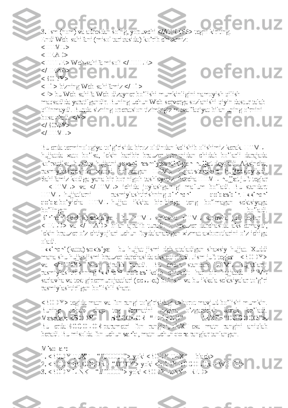3.   Ism (nom) va adresdan so’ng, yopuvchi </ADRESS> tegni kiriting.
Endi Web-sahifani (misol tariqasida) ko’rib chiqamiz:
<HTML>
<HEAD>
<TITLE>   Web-sahifa misoli   </TITLE>
</HEAD>
<BODY>
<H1>   bizning Web-sahifamiz   </H1>
<P>   bu Web-sahifa Web-dizayner bo’lishi mumkinligini namoyish qilish 
maqsadida yaratilgandir. Buning uchun Web-serverga sozlanishi qiyin dastur talab 
qilinmaydi. Bunda sizning operatsion tizimingiz muvaffaqiyat bilan uning o’rnini 
bosa oladi.   </P>
</BODY>
</HTML>
Bu erda terminologiya to’g’risida biroz oldindan kelishib olishimiz kerak. HTML–
hujjatda   xato   bo’lsa,   lekin   baribir   brauzer   tomonidan   chidab   bo’larli   darajada
ko’rsatilsa,   bunday   hujjatni   yaxshi   rasmiylashtirilgan   hujjat   deyiladi.   Aksincha,
rasmiylashtirishda   xatosi   bo’lmagan   HTML   hujjat   standart   hujjat   deyiladi.
Sahifamiz kodiga yana bir bor nigoh tashlaymiz. Barcha   HTML hujjat   juft teglar
–   <HTML>   va   </HTML>   ichida   joylashganligi   ma'lum   bo’ladi.   Bu   standart
HTML–hujjatlarni   rasmiylashtirishning   birinchi   qoidasidir .   Ikkinchi
qoida   bo’yicha   HTML–hujjat   ikkita   bir-biriga   teng   bo’lmagan   sektsiyaga
bo’lingan   bo’ladi.
Birinchi   (kichik)   sektsiya   –   bu   HTML   sarlavha.   HTML   sarlavha   juft   teglar   –
<HELD>   va   </HEAD>   bilan   ajralib   turadi.   U   brauzer   darchasida   aks   etmaydi,
lekin brauzer o’z ehtiyojlari uchun foydalanadigan xizmat axborotlarini o’z ichiga
oladi.
Ikkinchi   (katta)   sektsiya   –   bu   hujjat   jismi   deb   ataladigan   shaxsiy   hujjat.   Xuddi
mana shu hujjat jismi brauzer darchasida aks ettiriladi. Jism juft teglar – <BODY>
va   </BODY>   bilan   ajralib   turadi.   Bu   erdan   standart   HTML   hujjatlarni
rasmiylashtirishning   ikkinchi   qoidasi   kelib   chiqadi:   har   bir   hujjatda   HTML
sarlavha va test gipermurojaatlari ( ссылка ) bo’lishi va bu ikkala sektsiyalar to’g’ri
rasmiylashtirilgan bo’lishli shart.
<BODY> tegida matn va fon rangi to’g’risidagi axborot mavjud bo’lishi mumkin.
Buning   uchun   chap   teg   formatini   ozgina   o’zgartirish   kerak   bo’ladi.
Masalan:   <BODY   BGCOLOR=“FFFFOO”   TEXT=“ ОООООО ”>.
Bu   erda   BGCOLOR   parametri   fon   rangini,   TEXT   esa   matn   rangini   aniqlab
beradi. Bu misolda fon uchun   sariq , matn uchun   qora   ranglar tanlangan.
Misollar:
1.   <BODY TEXT = “#000000”> yoki <BODY TEXT = black>
2.   <BODY BGCOLOR = “#ffffff”> yoki <BODY BGCOLOR = WHITE>
3.   <BODY LINK = “#ff0000”> yoki <BODY LINK = RED> 