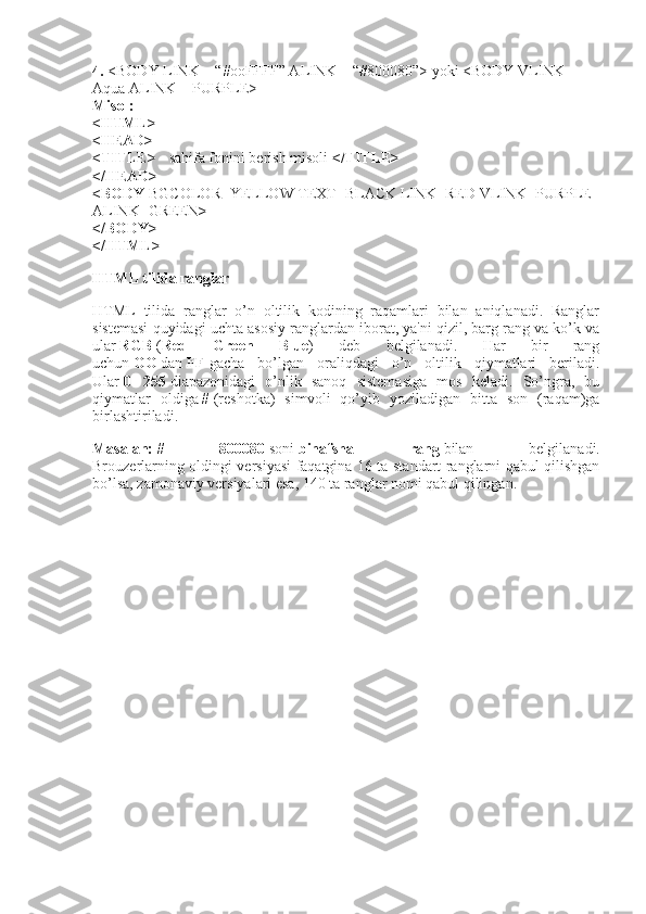 4.   <BODY LINK = “#ooFFFF” ALINK = “#800080”> yoki <BODY VLINK = 
Aqua ALINK = PURPLE>
Misol:
<HTML>
<HEAD>
<TITLE> -   sahifa fonini berish misoli   </TITLE>
</HEAD>
<BODY   BGCOLOR=YELLOW TEXT=BLACK LINK=RED VLINK=PURPLE 
ALINK=GREEN >
</BODY>
</HTML>
HTML tilida ranglar
HTML   tilida   ranglar   o’n   oltilik   kodining   raqamlari   bilan   aniqlanadi.   Ranglar
sistemasi quyidagi uchta asosiy ranglardan iborat, ya'ni qizil, barg rang va ko’k va
ular   RGB   ( Red   Green   Blue )   deb   belgilanadi.   Har   bir   rang
uchun   OO   dan   FF   gacha   bo’lgan   oraliqdagi   o’n   oltilik   qiymatlari   beriladi.
Ular   0   -   255   diapazonidagi   o’nlik   sanoq   sistemasiga   mos   keladi.   So’ngra,   bu
qiymatlar   oldiga   #   (reshotka)   simvoli   qo’yib   yoziladigan   bitta   son   (raqam)ga
birlashtiriladi.
Masalan:   #   800080   soni   binafsha   rang   bilan   belgilanadi.
Brouzerlarning oldingi versiyasi faqatgina 16 ta standart ranglarni qabul qilishgan
bo’lsa, zamonaviy versiyalari esa, 140 ta ranglar nomi qabul qilingan. 