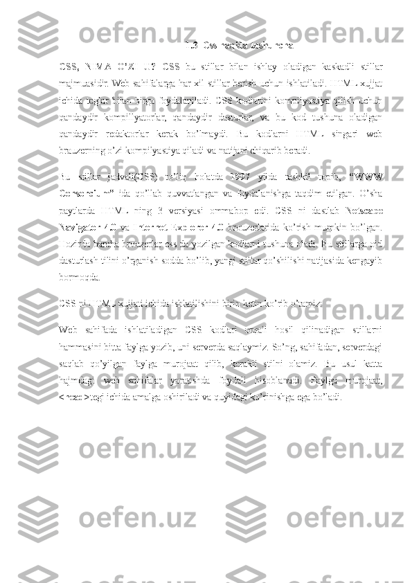 1.3  Css haqida tushuncha
CSS,   NIMA   O’ZI   U?   CSS   bu   stillar   bilan   ishlay   oladigan   kaskadli   stillar
majmuasidir. Web sahifalarga har xil stillar berish uchun ishlatiladi. HTML xujjat
ichida   teglar   bilan   birga   foydalaniladi.   CSS   kodlarini   kompilyastiya   qilish   uchun
qandaydir   kompillyatorlar,   qandaydir   dasturlar,   va   bu   kod   tushuna   oladigan
qandaydir   redaktorlar   kerak   bo’lmaydi.   Bu   kodlarni   HTML   singari   web
brauzerning o’zi kompilyastiya qiladi va natijani chiqarib beradi.
Bu   stillar   jadvali(CSS)   to’liq   holatda   1997   yilda   tashkil   topib,   “WWW
Consorcium”   ida   qo’llab   quvvatlangan   va   foydalanishga   taqdim   etilgan.   O’sha
paytlarda   HTML   ning   3   versiyasi   ommabop   edi.   CSS   ni   dastlab   Netscape
Navigator   4.0   va   Internet   Explorer   4.0   brouzerlarida   ko’rish   mumkin   bo’lgan.
Hozirda barcha brouzerlar css da yozilgan kodlarni tushuna oladi. Bu stillarga oid
dasturlash tilini o’rganish sodda bo’lib, yangi stillar qo’shilishi natijasida kengayib
bormoqda.
CSS ni HTML xujjati ichida ishlatilishini birin ketin ko’rib o’tamiz:
Web   sahifada   ishlatiladigan   CSS   kodlari   orqali   hosil   qilinadigan   stillarni
hammasini bitta faylga yozib, uni serverda saqlaymiz. So’ng, sahifadan, serverdagi
saqlab   qo’yilgan   faylga   murojaat   qilib,   kerakli   stilni   olamiz.   Bu   usul   katta
hajmdagi   web   sahifalar   yaratishda   foydali   hisoblanadi.   Faylga   murojaat,
<head> tegi ichida amalga oshiriladi va quyidagi ko’rinishga ega bo’ladi. 