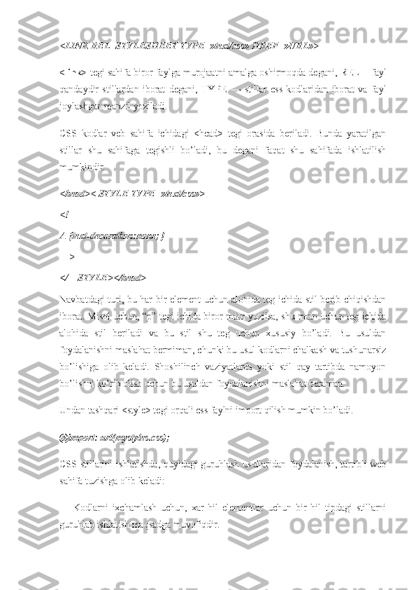 <LINK REL=STYLESHEET TYPE=»text/css» HREF=»URL»>
<link>   tegi sahifa biror faylga murojaatni amalga oshirmoqda degani,   REL   – fayl
qandaydir   stillardan   iborat   degani,   TYPE   —   stillar   css   kodlaridan   iborat   va   fayl
joylashgan manzil yoziladi.
CSS   kodlar   veb   sahifa   ichidagi   <head>   tegi   orasida   beriladi.   Bunda   yaratilgan
stillar   shu   sahifaga   tegishli   bo’ladi,   bu   degani   faqat   shu   sahifada   ishlatilish
mumkindir.
<head>< STYLE TYPE=»text/css»>
<!—
A {text-decoration:none; }
—>
</—STYLE></head>
Navbatdagi turi, bu har bir element uchun alohida teg ichida stil berib chiqishdan
iborat. Misol uchun, “p” tegi ichida biror matn yozilsa, shu matn uchun teg ichida
alohida   stil   beriladi   va   bu   stil   shu   teg   uchun   xususiy   bo’ladi.   Bu   usuldan
foydalanishni maslahat bermiman, chunki bu usul kodlarni chalkash va tushunarsiz
bo’lishiga   olib   keladi.   Shoshilinch   vaziyatlarda   yoki   stil   qay   tartibda   namoyon
bo’lishni ko’rib olish uchun bu usuldan foydalanishni maslahat beraman.
Undan tashqari <style> tegi orqali css faylni import qilish mumkin bo’ladi.
@import: url(mystyles.css);
CSS stillarini ishlatishda, quyidagi guruhlash usullaridan foydalanish, tartibli web
sahifa tuzishga olib keladi:
—   Kodlarni   ixchamlash   uchun,   xar   hil   elementlar   uchun   bir   hil   tipdagi   stillarni
guruhlab ishlatish maqsadga muvofiqdir. 