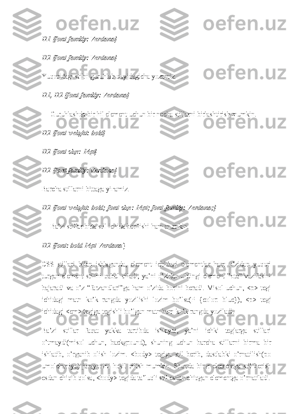 H1 {font-family: Verdana}
H2 {font-family: Verdana}
Yuqoridagi stilni guruhlab quyidagicha yozamiz.
H1, H2 {font-family: Verdana}
— Guruhlashda bir hil element uchun bir necha stillarni birlashtirish mumkin.
H2 {font-weight: bold}
H2 {font-size: 14pt}
H2 {font-family: Verdana}
Barcha stillarni bittaga yi ғ amiz.
H2 {font-weight: bold; font-size: 14pt; font-family: Verdana;}
— Ba’zi stillar bitta stil ichida berilishi ham mumkin.
H2 {font: bold 14pt Verdana }
CSS   stillari   bilan   ishlaganda,   element   ichidagi   elementlar   ham   o’zidan   yuqori
turgan   element   stilini   qabul   qiladi,  ya’ni   o’zidan   oldingi   element   ”ota”   vazifasini
bajaradi   va   o’z   “farzandlari”ga   ham   o’zida   borini   beradi.   Misol   uchun,   <p>   tegi
ichidagi   matn   ko’k   rangda   yozilishi   lozim   bo’lsa(P   {color:   blue}),   <p>   tegi
ichidagi <em> tegiga tegishli bo’lgan matn ham ko’k rangda yoziladi.
Ba’zi   stillar   faqat   yakka   tartibda   ishlaydi,   ya’ni   ichki   teglarga   stillari
o’tmaydi(misol   uchun,   background),   shuning   uchun   barcha   stillarni   birma   bir
ishlatib,   o’rganib   olish   lozim.   <body>   tegiga   stil   berib,   dastlabki   o’rnatilish(po
umolchaniyu)   jarayonini   hosil   qilish   mumkin.   Shunda   biror   elementga   stil   berish
esdan chiqib qolsa, <body> tegida ta’luqli stil esdan chiqgan elementga o’rnatiladi. 