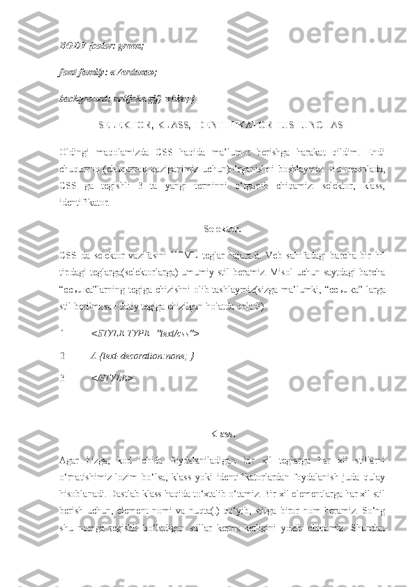 BODY {color: green;
font-family: «Verdana»;
background: url(joke.gif) white; }
SELEKTOR, KLASS, IDENTIFIKATOR TUSHUNCHASI
Oldingi   maqolamizda   CSS   haqida   ma’lumot   berishga   harakat   qildim.   Endi
chuqurroq   (chuqurroq   qaziganimiz   uchun)o‘rganishni   boshlaymiz.   Bu   maqolada,
CSS   ga   tegishli   3   ta   yangi   terminni   o‘rganib   chiqamiz:   selektor,   klass,
identifikator. 
Selektor.
CSS   da   selektor   vazifasini   HTML   teglar   bajaradi.   Veb   sahifadagi   barcha   bir   hil
tipdagi teglarga(selektorlarga)  umumiy stil  beramiz. Misol  uchun saytdagi  barcha
“ ссылка ”larning tegiga chizishni olib tashlaymiz(sizga ma’lumki, “ ссылка ” larga
stil berilmasa odatiy tegiga chizilgan holatda qoladi).
1
2
3 <STYLE TYPE="text/css"> 
A {text-decoration:none; } 
</STYLE>
 
Klass.
Agar   bizga,   kod   ichida   foydalaniladigan   bir   xil   teglarga   har   xil   stillarni
o‘rnatishimiz   lozim   bo‘lsa,   klass   yoki   identifikatorlardan   foydalanish   juda   qulay
hisoblanadi.  Dastlab klass haqida to‘xtalib o‘tamiz. Bir xil elementlarga har xil stil
berish   uchun,   element   nomi   va   nuqta(.)   qo‘yib,   stilga   biror   nom   beramiz.   So‘ng
shu   nomga   tegishli   bo‘ladigan   stillar   ketma-ketligini   yozib   chiqamiz.   Shundan 