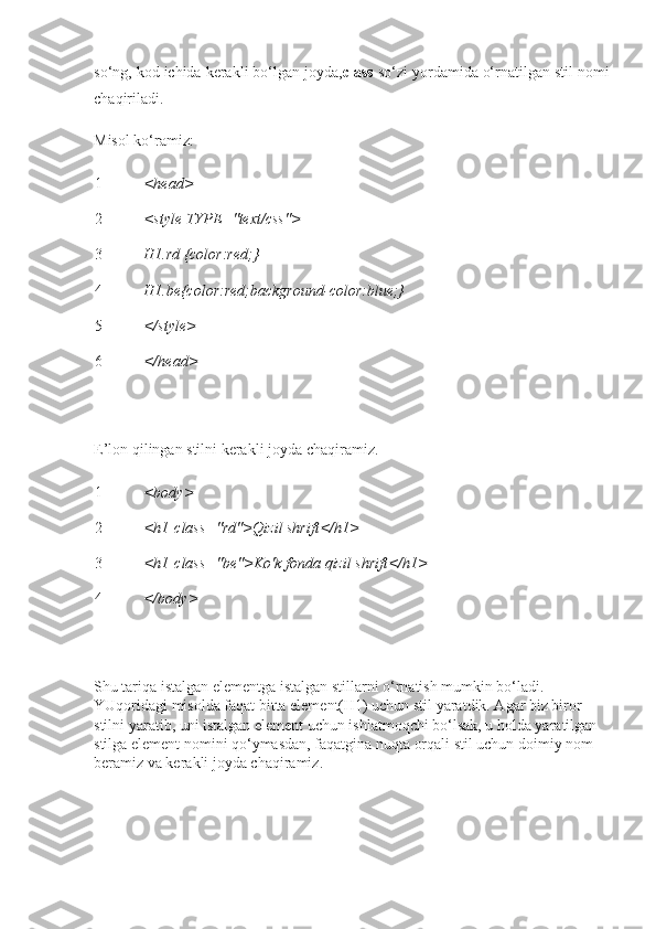 so‘ng, kod ichida kerakli bo‘lgan joyda, class   so‘zi yordamida o‘rnatilgan stil nomi
chaqiriladi.
Misol ko‘ramiz:
1
2
3
4
5
6 <head>
<style TYPE="text/css">
H1.rd {color:red;} 
H1.be{color:red;background-color:blue;}
</style>
</head>
 
E’lon qilingan stilni kerakli joyda chaqiramiz.
1
2
3
4 <body>
<h1   class="rd">Qizil shrift</h1>
<h1   class="be">Ko'k fonda qizil shrift</h1>
</body>
 
Shu tariqa istalgan elementga istalgan stillarni o‘rnatish mumkin bo‘ladi. 
YUqoridagi misolda faqat bitta element(H1) uchun stil yaratdik. Agar biz biror 
stilni yaratib, uni istalgan element uchun ishlatmoqchi bo‘lsak, u holda yaratilgan 
stilga element nomini qo‘ymasdan, faqatgina nuqta orqali stil uchun doimiy nom 
beramiz va kerakli joyda chaqiramiz. 