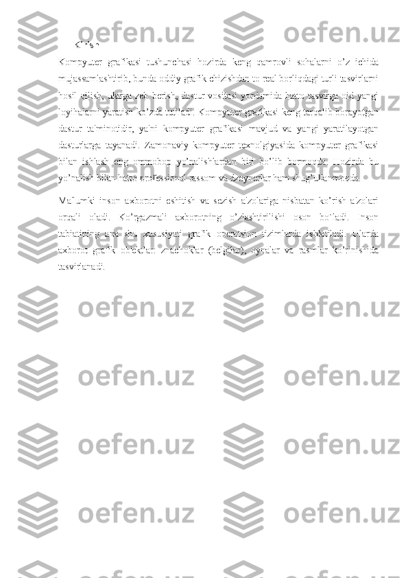 Kirish
Kompyuter   grafikasi   tushunchasi   hozirda   keng   qamrovli   sohalarni   o’z   ichida
mujassamlashtirib, bunda oddiy grafik chizishdan to real borliqdagi turli tasvirlarni
hosil   qilish,   ularga   zeb   berish,   dastur   vositasi   yordamida   hatto  tasvirga   oid  yangi
loyihalarni yaratish ko’zda tutiladi. Kompyuter grafikasi keng tarqalib borayotgan
dastur   ta'minotidir,   ya'ni   kompyuter   grafikasi   mavjud   va   yangi   yaratilayotgan
dasturlarga   tayanadi.   Zamonaviy   kompyuter   texnolgiyasida   kompyuter   grafikasi
bilan   ishlash   eng   ommobop   yo’nalishlardan   biri   bo’lib   bormoqda.   Hozirda   bu
yo’nalish bilan hatto professional rassom va dzaynerlar ham shug’ullanmoqda.
Ma'lumki   inson   axborotni   eshitish   va   sezish   a'zolariga   nisbatan   ko’rish   a'zolari
orqali   oladi.   Ko’rgazmali   axborotning   o’zlashtirilishi   oson   bo`ladi.   Inson
tabiatining   ana   shu   xususiyati   grafik   operatsion   tizimlarda   ishlatiladi.   Ularda
axborot   grafik   ob'ektlar:   znachoklar   (belgilar),   oynalar   va   rasmlar   ko’rinishida
tasvirlanadi. 