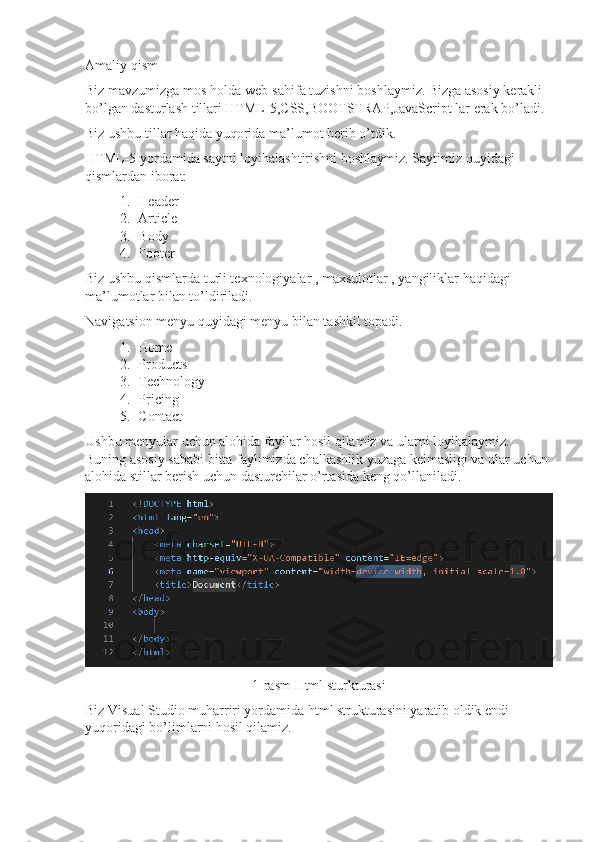 Amaliy qism
Biz mavzumizga mos holda web-sahifa tuzishni boshlaymiz. Bizga asosiy kerakli 
bo’lgan dasturlash tillari HTML-5,CSS,BOOTSTRAP,JavaScript lar erak bo’ladi.
Biz ushbu tillar haqida yuqorida ma’lumot berib o’tdik.
HTML-5 yordamida saytni loyihalashtirishni boshlaymiz. Saytimiz quyidagi 
qismlardan iborat: 
1. Header
2. Article
3. Body
4. Footer
Biz ushbu qismlarda turli texnologiyalar , maxsulotlar , yangiliklar haqidagi 
ma’lumotlar bilan to’ldiriladi.
Navigatsion menyu quyidagi menyu bilan tashkil topadi.
1. Home
2. Products
3. Technology
4. Pricing
5. Contact
Ushbu menyular uchun alohida fayllar hosil qilamiz va ularni loyihalaymiz. 
Buning asosiy sababi bitta faylimizda chalkashlik yuzaga kelmasligi va ular uchun 
alohida stillar berish uchun dasturchilar o’rtasida keng qo’llaniladi.
1-rasm Html sturkturasi
Biz Visual Studio muharriri yordamida html strukturasini yaratib oldik endi 
yuqoridagi bo’limlarni hosil qilamiz. 