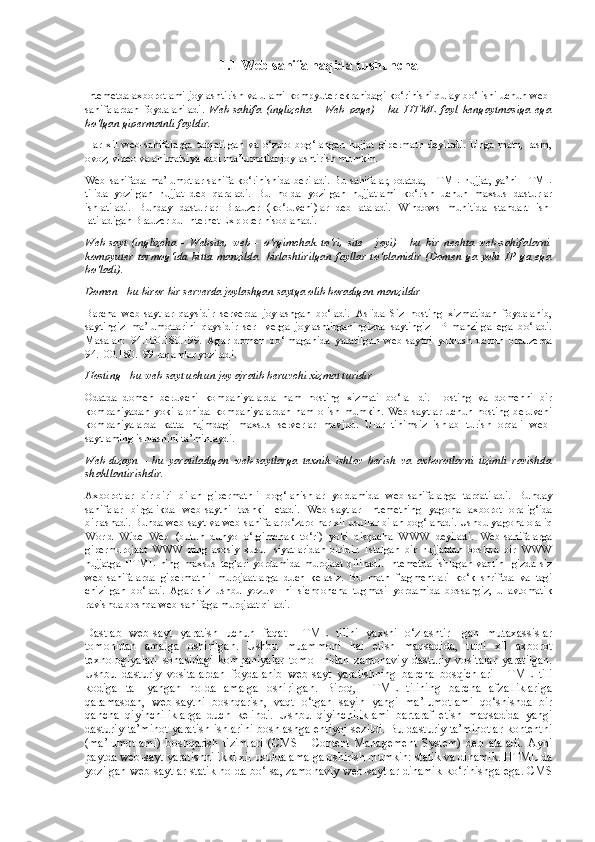 1.1  Web sahifa haqida tushuncha
Intemetda axborotlami joylashtirish va ulami kompyuter ekranidagi ko‘rinishi qulay bo‘lishi uchun web-
sahifalardan   foydalaniladi.   Web-sahifa   (inglizcha   -   Web   page)   -   bu   HTML   fayl   kengaytmasiga   ega
bo‘lgan gipermatnli fayldir.
Har   xil   web-sahifalarga   tarqatilgan   va   o‘zaro   bog‘langan   hujjat   gipermatn   deyiladi.   Unga   matn,   rasm,
ovoz, video va animatsiya kabi ma’lumotlar joy lashtirish mumkin.
Web-sahifada ma’lumotlar sahifa ko‘rinishida beriladi. Bu sahifalar, odatda, HTML hujjat, ya’ni HTML
tilida   yozilgan   hujjat   deb   qaraladi.   Bu   holda   yozilgan   hujjatlami   ko‘rish   uchun   maxsus   dasturlar
ishlatiladi.   Bunday   dasturlar   Brauzer   (ko‘ruvchi)lar   deb   ataladi.   Windows   muhitida   standart   ish-
latiladigan Brauzer bu Internet Explorer hisoblanadi. 
Web-sayt   (inglizcha   -   Website,   web   -   o‘rgimchak   to‘ri,   site   -   joyi)   -   bu   bir   nechta   web-sahifalarni
kompyuter   tarmog‘ida   bitta   manzilda     birlashtirilgan   fayllar   to‘plamidir   (Domen   ga   yoki   IP   ga   ega
bo‘ladi).
Domen - bu biror-bir serverda joylashgan saytga olib boradigan manzildir
Barcha   web-saytlar   qaysidir   serverda   joylashgan   bo‘ladi.   Aslida   Siz   hosting   xizmatidan   foydalanib,
saytingiz   ma’lumotlarini   qaysidir   ser-   verga   joylashtirganingizda   saytingiz   IP   manzilga   ega   bo‘ladi.
Masalan:   94.100.180.199.   Agar   domen   bo‘lmaganida   yaratilgan   web-saytni   yuklash   uchun   brauzerda
94.100.180.199 raqamlar yoziladi.
Hosting - bu web-sayt uchun joy ajratib beruvchi xizmat turidir
Odatda   domen   beruvchi   kompaniyalarda   ham   hosting   xizmati   bo‘la-   di.   Hosting   va   domenni   bir
kompaniyadan   yoki   alohida   kompaniyalardan   ham   olish   mumkin.   Web-saytlar   uchun   hosting   beruvchi
kompaniyalarda   katta   hajmdagi   maxsus   serverlar   mavjud.   Ular   tinimsiz   ishlab   turish   orqali   web-
saytlaming ishlashini ta’minlaydi.
Web-dizayn   -   bu   yaratiladigan   web-saytlarga   texnik   ishlov   berish   va   axborotlarni   tizimli   ravishda
shakllantirishdir.
Axborotlar   bir-biri   bilan   gipermatnli   bog‘lanishlar   yordamida   web-sahifalarga   tarqatiladi.   Bunday
sahifalar   birgalikda   web-saytni   tashkil   etadi.   Web-saytlar   Intemetning   yagona   axborot   oralig‘ida
birlashadi. Bunda web-sayt va web-sahifalar o‘zaro har xil usullar bilan bog‘lanadi. Ushbu ya gona oraliq
World   Wide   Web   (butun   dunyo   o‘rgimchak   to‘ri)   yoki   qisqacha   WWW   deyiladi.   Web-sahifalarga
gipermurojaat   WWW   ning   asosiy   xusu-   siyatlaridan   biridir.   Istalgan   bir   hujjatdan   boshqa   bir   WWW
hujjatga   HTML   ning   maxsus   teglari   yordamida   murojaat   qilinadi.   Intemetda   ishlagan   vaqtin-   gizda   siz
web-sahifalarda   gipermatnli   murojaatlarga   duch   kelasiz.   Bu   matn   fragmentlari   ko‘k   shriftda   va   tagi
chizilgan   bo‘ladi.   Agar   siz   ushbu   yozuv-   ni   sichqoncha   tugmasi   yordamida   bossangiz,   u   avtomatik
ravishda boshqa web-sahifaga murojaat qiladi. 
Dastlab   web-sayt   yaratish   uchun   faqat   HTML   tilini   yaxshi   o‘zlashtir-   gan   mutaxassislar
tomonidan   amalga   oshirilgan.   Ushbu   muammoni   hal   etish   maqsadida,   turli   xil   axborot
texnologiyalari   sohasidagi   kompaniyalar   tomo-   nidan   zamonaviy   dasturiy   vositalar   yaratilgan.
Ushbu   dasturiy   vositalardan   foydalanib   web-sayt   yaratishning   barcha   bosqichlari   HTML   tili
kodiga   ta-   yangan   holda   amalga   oshirilgan.   Biroq,   HTML   tilining   barcha   afzalliklariga
qaramasdan,   web-saytni   boshqarish,   vaqt   o‘tgan   sayin   yangi   ma’lumotlami   qo‘shishda   bir
qancha   qiyinchiliklarga   duch   kelindi.   Ushbu   qiyinchiliklami   bartaraf   etish   maqsadida   yangi
dasturiy ta’minot yaratish ishlarini boshlashga ehtiyoj sezildi. Bu dasturiy ta’minotlar kontentni
(ma’lumotlami)   boshqarish   tizimlari   (CMS   -   Content   Management   System)   deb   ataladi.   Ayni
paytda web-sayt yaratishni ikki xil usulda amalga oshirish mumkin: statik va dinamik. HTML da
yozilgan web-saytlar statik holda bo‘Isa, zamo naviy web-saytlar dinamik ko‘rinishga ega. CMS 