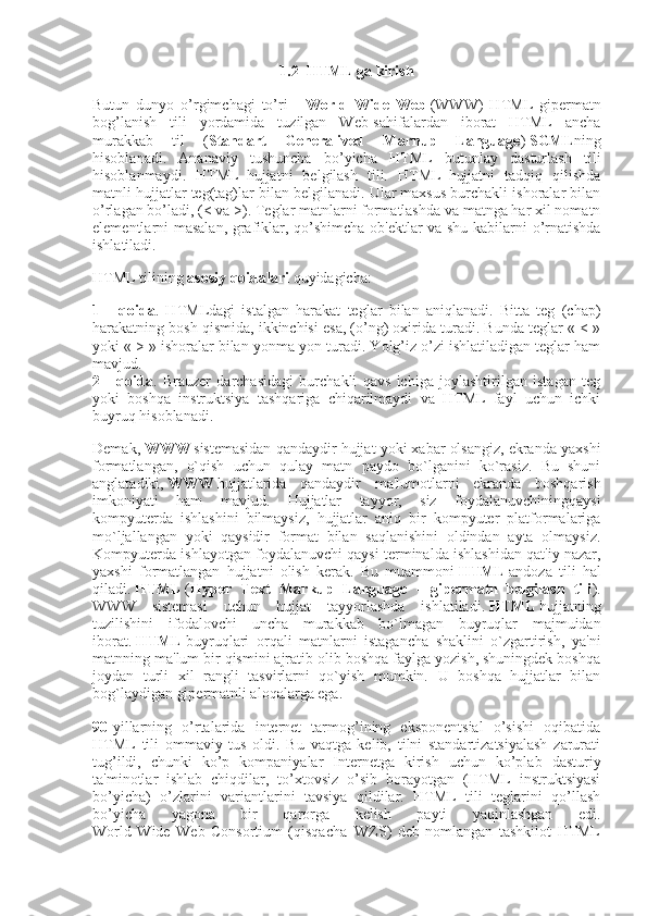 1.2  HTML ga kirish
Butun   dunyo   o’rgimchagi   to’ri   –   World   Wide   Web   (WWW)   HTML   gipermatn
bog’lanish   tili   yordamida   tuzilgan   Web-sahifalardan   iborat   HTML   ancha
murakkab   til   ( Standart   Generalived   Marnup   Language )   SGML ning
hisoblanadi.   Ananaviy   tushuncha   bo’yicha   HTML   butunlay   dasturlash   tili
hisoblanmaydi.   HTML–hujjatni   belgilash   tili.   HTML–hujjatni   tadqiq   qilishda
matnli hujjatlar teg(tag)lar bilan belgilanadi. Ular maxsus burchakli ishoralar bilan
o’rlagan bo’ladi, (< va >). Teglar matnlarni formatlashda va matnga har xil nomatn
elementlarni masalan, grafiklar, qo’shimcha ob'ektlar va shu kabilarni o’rnatishda
ishlatiladi.
HTML tilining   asosiy qoidalari   quyidagicha:
1   -   qoida .   HTMLdagi   istalgan   harakat   teglar   bilan   aniqlanadi.   Bitta   teg   (chap)
harakatning bosh qismida, ikkinchisi esa, (o’ng) oxirida turadi. Bunda teglar « < »
yoki « > » ishoralar bilan yonma-yon turadi. Yolg’iz o’zi ishlatiladigan teglar ham
mavjud.
2   -   qoida .   Brauzer   darchasidagi   burchakli   qavs   ichiga   joylashtirilgan   istagan   teg
yoki   boshqa   instruktsiya   tashqariga   chiqarilmaydi   va   HTML–fayl   uchun   ichki
buyruq hisoblanadi.
Demak,   WWW   sistemasidan qandaydir hujjat yoki xabar olsangiz, ekranda yaxshi
formatlangan,   o`qish   uchun   qulay   matn   paydo   bo`lganini   ko`rasiz.   Bu   shuni
anglatadiki,   WWW   hujjatlarida   qandaydir   ma'lumotlarni   ekranda   boshqarish
imkoniyati   ham   mavjud.   Hujjatlar   tayyor,   siz   foydalanuvchiningqaysi
kompyuterda   ishlashini   bilmaysiz,   hujjatlar   aniq   bir   kompyuter   platformalariga
mo`ljallangan   yoki   qaysidir   format   bilan   saqlanishini   oldindan   ayta   olmaysiz.
Kompyuterda ishlayotgan foydalanuvchi qaysi terminalda ishlashidan qat'iy nazar,
yaxshi   formatlangan   hujjatni   olish   kerak.   Bu   muammoni   HTML   andoza   tili   hal
qiladi.   HTML   ( Hyper   Text   Markup   Language   -   gipermatn   belgilash   tili ).
WWW   sistemasi   uchun   hujjat   tayyorlashda   ishlatiladi.   HTML   hujjatning
tuzilishini   ifodalovchi   uncha   murakkab   bo`lmagan   buyruqlar   majmuidan
iborat.   HTML   buyruqlari   orqali   matnlarni   istagancha   shaklini   o`zgartirish,   ya'ni
matnning ma'lum bir qismini ajratib olib boshqa faylga yozish, shuningdek boshqa
joydan   turli   xil   rangli   tasvirlarni   qo`yish   mumkin.   U   boshqa   hujjatlar   bilan
bog`laydigan gipermatnli aloqalarga ega.
90 -yillarning   o’rtalarida   internet   tarmog’ining   eksponentsial   o’sishi   oqibatida
HTML   tili   ommaviy   tus   oldi.   Bu   vaqtga   kelib,   tilni   standartizatsiyalash   zarurati
tug’ildi,   chunki   ko’p   kompaniyalar   Internetga   kirish   uchun   ko’plab   dasturiy
ta'minotlar   ishlab   chiqdilar,   to’xtovsiz   o’sib   borayotgan   (HTML   instruktsiyasi
bo’yicha)   o’zlarini   variantlarini   tavsiya   qildilar.   HTML   tili   teglarini   qo’llash
bo’yicha   yagona   bir   qarorga   kelish   payti   yaqinlashgan   edi.
World   Wide   Web   Consortium   (qisqacha–WZS)   deb   nomlangan   tashkilot   HTML 