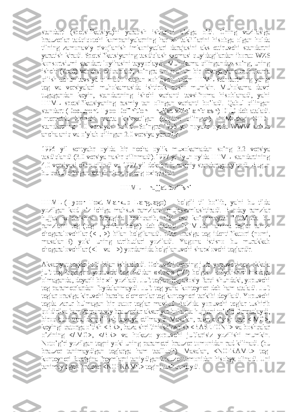 standarti   (spetsifikatsiya)ni   yaratish   ishlarini   o’ziga   oldi.   Uning   vazifasiga
brauzerlar   tadqiqotchi   kompaniyalarning   har   xil   takliflarini   hisobga   olgan   holda
tilning   zamonaviy   rivojlanish   imkoniyatlari   darajasini   aks   ettiruvchi   standartni
yaratish kiradi. Spetsifikatsiyaning tasdiqlash sxemasi quyidagilardan iborat: WZS
konsortsiumi standart loyihasini tayyorlaydi. Muhokama qilingandan so’ng, uning
ishchi  (draft)  varianti  chiqariladi, so’ngra uni  ma'lum  bir  davrga yana muhokama
qilish  uchun  tavsiya   qilinadi.  Istagan  xohlovchi  odam  HTML   standartining  yangi
teg   va   versiyalari   muhokamasida   ishtirok   etishi   mumkin.   Muhokama   davri
tugagandan   keyin,   standartning   ishchi   varianti   tavsifnoma   hisoblanadi,   ya'ni
HTML   spetsifikatsiyaning   rasmiy   tan   olingan   varianti   bo’ladi.   Qabul   qilingan
standart   ( Document   Type   Definition   -   hujjat   xilini   aniqlash )   DTD   deb   ataladi.
Internetda   birinchi   marta   ko’rsatilgan   (taqdim   qilingan)   HTMLdagi   DTD–
standartning   1.0   versiyasi   bo’ldi.   So’ngra   1995   yil   noyabr   oyida   WWW   uchun
ancha aniq va o’ylab qilingan 2.0 versiya yaratildi.
1996   yil   sentyabr   oyida   bir   necha   oylik   muxokamadan   so’ng   3.2   versiya
tasdiqlandi (3.0 versiya nashr qilinmadi).1997 yil iyun oyida HTML–standartining
4.0 versiyasi e'lon qilindi va 1997 yil dekabrida rasmiy standartga aylandi. Bugun
bu qabul qilingan standartlarning eng oxirgisidir.
HTML – hujjat tuzilishi
HTML   ( Hyper   Text   Markup   Language )   –   belgili   til   bo’lib,   ya'ni   bu   tilda
yozilgan   kod   o’z   ichiga   mahsus   ramzlarni   mujassamlashtiradi.   Bunday   ramzlar
hujjat   ko’rinishini   faqatgina   boshqarib,   o’zi   esa   ko’rinmaydi.   HTMLda   bu
ramzlarni   teg   (teg   –   yorliq ,   belgi)   deb   ataladi.   HTMLda   hamma   teglar   ramz-
chegaralovchilar   (<   ,   >)   bilan   belgilanadi.   Ular   orasiga   teg   identifikatori   (nomi,
masalan   B )   yoki   uning   atributlari   yoziladi.   Yagona   istisno   bu   murakkab
chegaralovchilar (<!-- va -->) yordamida belgilanuvchi sharxlovchi teglardir.
Aksariyat teglar jufti bilan ishlatiladi. Ochuvchi tegning jufti yopuvchi teg. Ikkala
juft   teg   faqatgina   yopuvchi   teg   oldidan   «slesh»   (“/”)   belgisi     qo’yilishini   hisobga
olmaganda, deyarli bir xil yoziladi. Juft teglarning asosiy farqi shundaki, yopuvchi
teg   parametrlardan   foydalanmaydi.   Juft   teg   yana   konteyner   deb   ham   ataladi.   Juft
teglar orasiga kiruvchi barcha elementlar teg konteyneri tarkibi deyiladi. Yopuvchi
tegda   zarur   bulmagan   bir   qator   teglar   mavjud.   Ba'zida   yopuvchi   teglar   tushirib
qoldirilsa ham zamonaviy brauzerlar aksariyat hollarda hujjatni to’g’ri formatlaydi,
biroq buni amalda qo’llash tavsiya etilmaydi. Masalan, rasm qo’yish tegi <IMG>,
keyingi qatorga o’tish <BR>, baza shriftini ko’rsatish <BASEFONT> va boshqalar
o’zining   </IMG>,   </BR>   va   hokazo   yopuvchi   juftlarisiz   yozilishi   mumkin.
Noto’g’ri yozilgan tegni yoki uning parametri brauzer tomonidan rad kilinadi. (bu
brauzer   tanimaydigan   teglarga   ham   taalluqli).   Masalan,   <NOFRAME>   teg-
konteyneri faqatgina freymlarni taniydigan brauzer tomonidan hisobga olinadi. Uni
tanimaydigan brauzer <NOFRAME> tegini tushunmaydi. 