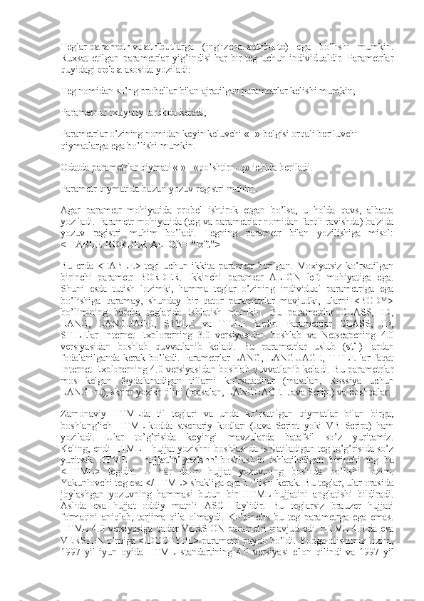 Teglar   parametr   va   atribut larga   (inglizcha.   attribute )   ega   bo’lishi   mumkin.
Ruxsat   etilgan   parametrlar   yig’indisi   har-bir   teg   uchun   individualdir.   Parametrlar
quyidagi   qoida   asosida yoziladi:
Teg nomidan so’ng probellar bilan ajratilgan parametrlar kelishi mumkin;
Parametrlar ixtiyoriy tartibda keladi;
Parametrlar o’zining nomidan keyin keluvchi « = » belgisi orqali beriluvchi 
qiymatlarga ega bo’lishi mumkin.
Odatda parametrlar qiymati « » - «qo’shtirnoq» ichida beriladi.
Parametr qiymatida ba'zan yozuv registri muhim.
Agar   parametr   mohiyatida   probel   ishtirok   etgan   bo’lsa,   u   holda   qavs,   albatta
yoziladi. Parametr mohiyatida (teg va parametrlar nomidan farqli ravishda) ba'zida
yozuv   registri   muhim   bo’ladi.   Tegning   parametr   bilan   yozilishiga   misol:
< TABLE BORDER ALIGN= “left”>
Bu   erda   <TABLE>   tegi   uchun   ikkita   parametr   berilgan.   Moxiyatsiz   ko’rsatilgan
birinchi   parametr   BORDER.   Ikkinchi   parametr   ALIGN   left   mohiyatiga   ega.
Shuni   esda   tutish   lozimki,   hamma   teglar   o’zining   individual   parametriga   ega
bo’lishiga   qaramay,   shunday   bir   qator   parametrlar   mavjudki,   ularni   <BODY>
bo’limining   barcha   teglarida   ishlatish   mumkin.   Bu   parametrlar   CLASS,   ID,
LANG,   LANGUAGE,   STYLE   va   TITLE   lardir.   Parametrlar   CLASS,   ID,
STILElar   Internet   Explorerning   3.0   versiyasidan   boshlab   va   Netscapening   4.0
versiyasidan   boshlab   quvvatlanib   keladi.   Bu   parametrlar   uslub   ( stil )   lardan
fodalanilganda  kerak  bo’ladi.  Parametrlar  LANG,  LANGUAGE,  TITLE  lar   faqat
Internet Explorerning 4.0 versiyasidan boshlab quvvatlanib keladi. Bu parametrlar
mos   kelgan   foydalanadigan   tillarni   ko’rsatadilar   (masalan,   Rossiya   uchun
LANG=ru), skript yozish tilini (masalan, LANGUAGE=Java Script) va boshqalar.
Zamonaviy   HTMLda   til   teglari   va   unda   ko’rsatilgan   qiymatlar   bilan   birga,
boshlang’ich   HTML-kodda   stsenariy   kodlari   (Java   Script   yoki   VB   Script)   ham
yoziladi.   Ular   to’g’risida   keyingi   mavzularda   batafsil   so’z   yuritamiz.
Keling, endi HTML – hujjat yozishni boshlashda ishlatiladigan teg to’g’risida so’z
yuritsak.   HTML   -   hujjatini   yozishni   boshlashda   ishlatiladigan   birinchi   teg   bu
<HTML>   tegidir.   U   har   doim   hujjat   yozuvining   boshida   bo’lishi   lozim.
Yakunlovchi teg esa </HTML> shakliga ega bo’lishi kerak. Bu teglar, ular orasida
joylashgan   yozuvning   hammasi   butun   bir   HTML-hujjatini   anglatishi   bildiradi.
Aslida   esa   hujjat   oddiy   matnli   ASCII-faylidir.   Bu   teglarsiz   brauzer   hujjati
formatini   aniqlab,   tarjima   qila   olmaydi.   Ko’pincha   bu   teg   parametrga   ega   emas.
HTML 4.0 versiyasiga qadar VERSION parametri mavjud edi. HTML 4.0 da esa
VERSION o’rniga <!DOCTYPE> parametri paydo bo’ldi. Yodga olishimiz lozim,
1997   yil   iyun   oyida   HTML–standartining   4.0   versiyasi   e'lon   qilindi   va   1997   yil 