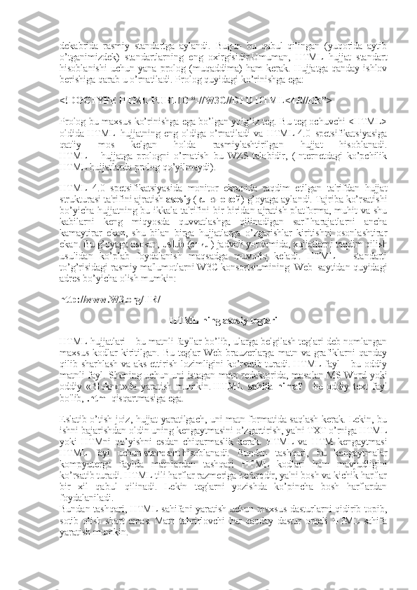 dekabrida   rasmiy   standartga   aylandi.   Bugun   bu   qabul   qilingan   (yuqorida   aytib
o’tganimizdek)   standartlarning   eng   oxirgisidir.Umuman,   HTML   hujjat   standart
hisoblanishi   uchun   yana   prolog   (muqaddima)   ham   kerak.   Hujjatga   qanday   ishlov
berishiga qarab u o’rnatiladi. Prolog quyidagi ko’rinishga ega:
<!DOCTYPE HTML PUBLIC “-//W ЗС //DTD HTML<4.0//EN”>
Prolog bu maxsus ko’rinishga ega bo’lgan yolg’iz teg. Bu teg ochuvchi <HTML>
oldida   HTML–hujjatning   eng   oldiga   o’rnatiladi   va   HTML   4.0–spetsifikatsiyasiga
qat'iy   mos   kelgan   holda   rasmiylashtirilgan   hujjat   hisoblanadi.
HTML   –   hujjatga   prologni   o’rnatish–bu   WZS   talabidir,   (Internetdagi   ko’pchilik
HTML hujjatlarda prolog qo’yilmaydi).
HTML   4.0   spetsifikatsiyasida   monitor   ekranida   taqdim   etilgan   ta'rifdan   hujjat
strukturasi ta'rifini ajratish   asosiy   ( ключ e вой ) g’oyaga aylandi. Tajriba ko’rsatishi
bo’yicha hujjatning bu ikkala ta'rifini bir-biridan ajratish platforma, muhit va shu
kabilarni   keng   miqyosda   quvvatlashga   qilinadigan   sarf-harajatlarni   ancha
kamaytirar   ekan,   shu   bilan   birga   hujjatlarga   o’zgarishlar   kiritishni   osonlashtirar
ekan. Bu g’oyaga asosan,   uslub   ( стил ) jadvali yordamida, xujjatlarni taqdim qilish
usulidan   ko’plab   foydalanish   maqsadga   muvofiq   keladi.   HTML   –   standarti
to’g’risidagi rasmiy ma'lumotlarni W3C konsortsiumining–Web–saytidan quyidagi
adres bo’yicha olish mumkin:
http://www.W З .org/TR/
HTML ning asosiy teglari
HTML hujjatlari – bu matnli fayllar bo’lib, ularga belgilash teglari deb nomlangan
maxsus   kodlar   kiritilgan.  Bu  teglar  Web-brauzerlarga  matn  va   grafiklarni  qanday
qilib sharhlash va aks ettirish lozimligini ko’rsatib turadi. HTML fayl – bu oddiy
matnli fayl. Shuning uchun uni istagan matn redaktorida, masalan MS Word yoki
oddiy   «Bloknot»da   yaratish   mumkin.   HTML   sahifa   nima?   -   bu   oddiy   text   fayl
bo'lib,   .html   qisqartmasiga ega.
Eslatib o’tish joiz, hujjat yaratilgach, uni matn formatida saqlash kerak. Lekin, bu
ishni bajarishdan oldin uning kengaytmasini o’zgartirish, ya'ni TXT o’rniga HTML
yoki   HTMni   qo’yishni   esdan   chiqarmaslik   kerak.   HTML   va   HTM   kengaytmasi
HTML   fayl   uchun   standart   hisoblanadi.   Bundan   tashqari,   bu   kengaytmalar
kompyuterga   faylda   matnlardan   tashqari   HTML   kodlari   ham   mavjudligini
ko’rsatib turadi. HTML tili harflar razmeriga befarqdir, ya'ni bosh va kichik harflar
bir   xil   qabul   qilinadi.   Lekin   teglarni   yozishda   ko’pincha   bosh   harflardan
foydalaniladi.
Bundan tashqari, HTML sahifani yaratish uchun maxsus dasturlarni qidirib topib,
sotib   olish   shart   emas.   Matn   tahrirlovchi   har   qanday   dastur   orqali   HTML   sahifa
yaratish mumkin.  