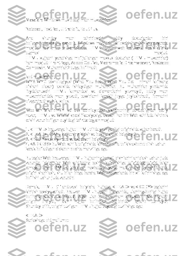 Masalan:   Windows muxitidagi matn muxarrirlari:  
Notepad ,   TextPad ,   UltraEdit ,   EdutPlus . 
Ana   shunday   matn   tahrirlovchi   oddiy   dasturlardan   biri
bo'lgan   Notepad   ( Блокнот ),   Windows   muhitida   ishlovchi   har   bir   kompuytreda
mavjud.   Ba'zi   matn   muxarrirlarida   HTML   hujjatni   web   brauzerda   sinab   ko’rish
tugmasi   mavjud.
HTML   xujjatni   yaratishga   mo’ljallangan   maxsus   dasturlar   (HTML   muxarrirlar)
ham mavjud:   FrontPage ,   Adobe GoLive ,   Macromedia Dreamweaver ,   Nestcape
Composer . Muharrirlar   2   turga bo’linadi:
kod muxarrirlari;
WYSIWYG   texnologiyasi   (What   You   See   Is   What   You   Get   –   nimani   ko’rsang
o’shani   olasan)   asosida   ishlaydigan   muharrirlar.   Bu   muharrirlar   yordamida
foydalanuvchi   HTML   komandasi   va   elementlarini   yozmaydi,   oddiy   matn
muxarrirlaridek   matn   yozadi,   tasvirlarni   kerakli   joyga   joylashtiradi,   formatini
o’zgartiradi va h.k. xolos.
Web-sahifa   ko’rinishi   va   aks   ettirilayotgan   axborotning   qanaqaligidan   qat'iy
nazar,   HTML   va   WWW   spetsifikatsiyasiga   asosan   har   bir   Web-sahifada   ishtirok
etishi zarur bo’lgan quyidagi   to’rtta teglar   mavjud:
1.   <HTML> brauzerga hujjat HTML tilida yozilganligi to’g’risida xabar beradi.
2.   <HEAD> HTML–hujjatning kirish va bosh qismini belgilaydi.
3.  <BODY> asosiy matn va axborotni belgilaydi.
4.   <ADRESS> bu Web-sahifa to’g’risida ko’proq to’la-to’kis axborot olish uchun 
kerak bo’ladigan elektron pochta manziliga ega.
Bu teglar Web-brauzerga HTML–hujjatning har xil qismlarini aniqlash uchun juda
zarurdir,   lekin   ular   Web-sahifaning   tashqi   ko’rinishiga   to’g’ridan-to’g’ri   ta'sir
etmaydi.   Ular   HTMLga   kiritilgan   navbatdagi   yangi   ma'lumotlar   uy   sahifalarida
to’g’ri sharhlash, shu bilan birga barcha Web-brauzerlarda bir xil ko’rinishga ega
bo’lishi uchun juda zarurdir.
Demak,   HTML   tili   andozasi   bo`yicha   hujjatga   <HEAD>   va   <BODY>   teglarini
kiritish tavsiya etiladi. Brauzer HTML hujjatni  o`qiganida, ularning borligi  hujjat
bo`limlarini   aniq   ko`rsatadi.   Agar   ular   bo`lmasa   ham   brauzer   HTML   hujjatni
to`g`ri   o`qiydi,   lekin   hujjat   bo`limlari   bir-biridan   ajralib   turmaydi.
Shunday qilib, to`g`ri tuzilgan HTML hujjat quyidagi tuzilishga ega:
<HEAD>
Sarlavhaga oid ma'lumot 