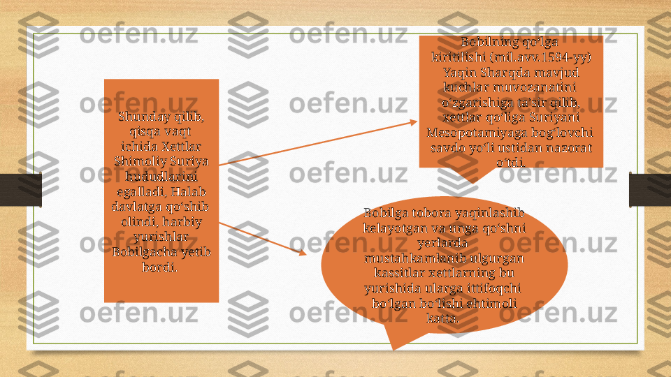 Shunday qilib, 
qisqa vaqt 
ichida Xettlar 
Shimoliy Suriya 
hududlarini 
egalladi, Halab 
davlatga qo‘shib 
olindi, harbiy 
yurishlar 
Bobilgacha yetib 
bordi.  Bobilga tobora yaqinlashib 
kelayotgan va unga qo‘shni 
yerlarda 
mustahkamlanib ulgurgan 
kassitlar xettlarning bu 
yurishida ularga ittifoqchi 
bo‘lgan bo‘lishi ehtimoli 
katta.  Bobilning qo‘lga 
kiritilishi (mil.avv.1594-yy) 
Yaqin Sharqda mavjud 
kuchlar muvozanatini 
o‘zgarishiga ta’sir qilib, 
xettlar qo‘liga Suriyani 
Mesopotamiyaga bog‘lovchi 
savdo yo‘li ustidan nazorat 
o‘tdi. 