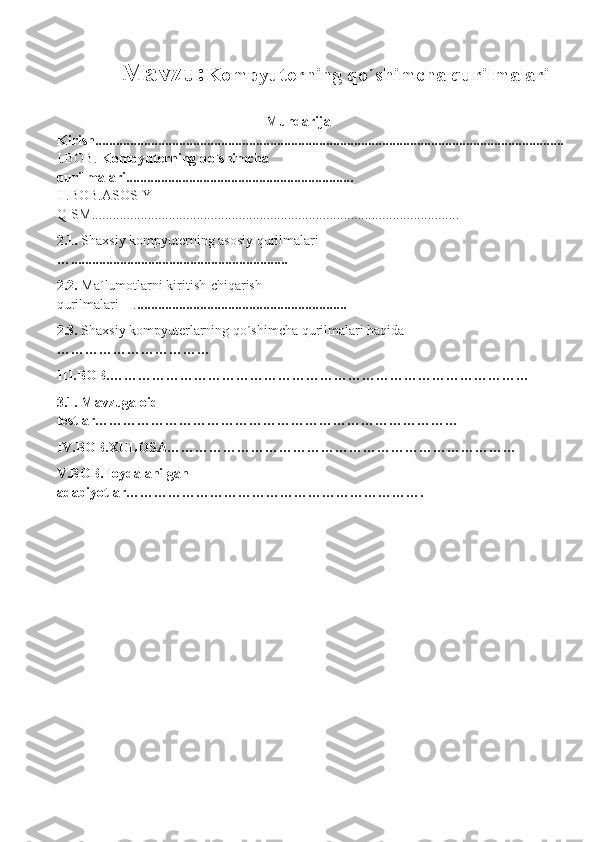 Mavzu: Kompyuterning qo´shimcha qurilmalari
  Mundarija
Kirish......................................................................................................................................
I.BOB.  Kompyuterning qo´shimcha 
qurilmalari.................................................................                                                         
II.BOB.ASOSIY 
QISM.........................................................................................................
2.1.  Shaxsiy kompyuterning asosiy qurilmalari 
…..............................................................
2.2.  Ma´lumotlarni kiritish-chiqarish 
qurilmalari    . ............................................................
2.3.  Shaxsiy kompyuterlarning qo´shimcha qurilmalari haqida 
……………………………
III.BOB.………………………………………………………………………………
3.1. Mavzuga oid 
testlar……………………………………………………………………
IV.BOB.XULOSA…………………………………………………………………
V.BOB.Foydalanilgan 
adabiyotlar………………………………………………………. 