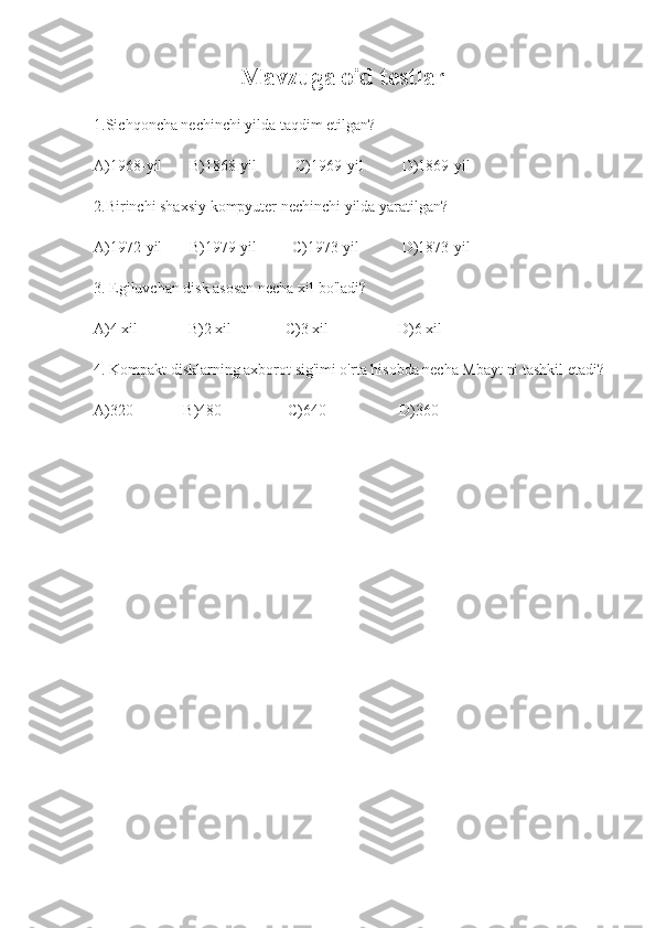                                        Mavzuga oid testlar
1.Sichqoncha nechinchi yilda taqdim etilgan?
 
A)1968-yil       B)1868-yil          C)1969-yil          D)1869-yil
2.Birinchi shaxsiy kompyuter nechinchi yilda yaratilgan?
A)1972-yil       B)1979-yil         C)1973-yil           D)1873-yil
3.  Egiluvchan disk asosan necha xil bo'ladi?
A)4 xil             B)2 xil              C)3 xil                  D)6 xil
4. Kompakt disklarning axborot sig'imi o'rta hisobda necha Mbayt ni tashkil etadi?
A)320             B)480                 C)640                   D)360 
