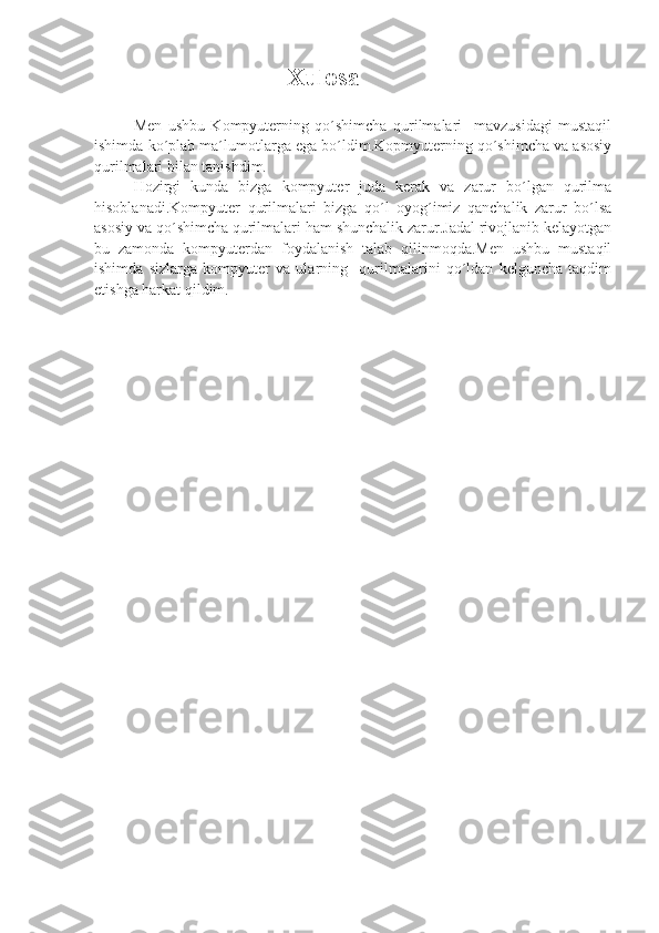                                                    Xulosa
Men   ushbu   Kompyuterning   qo´shimcha   qurilmalari     mavzusidagi   mustaqil
ishimda ko´plab ma´lumotlarga ega bo´ldim.Kopmyuterning qo´shimcha va asosiy
qurilmalari bilan tanishdim.
Hozirgi   kunda   bizga   kompyuter   juda   kerak   va   zarur   bo´lgan   qurilma
hisoblanadi.Kompyuter   qurilmalari   bizga   qo´l   oyog´imiz   qanchalik   zarur   bo´lsa
asosiy va qo´shimcha qurilmalari ham shunchalik zarur.Jadal rivojlanib kelayotgan
bu   zamonda   kompyuterdan   foydalanish   talab   qilinmoqda.Men   ushbu   mustaqil
ishimda   sizlarga   kompyuter   va   ularning     qurilmalarini   qo´ldan   kelguncha   taqdim
etishga harkat qildim. 