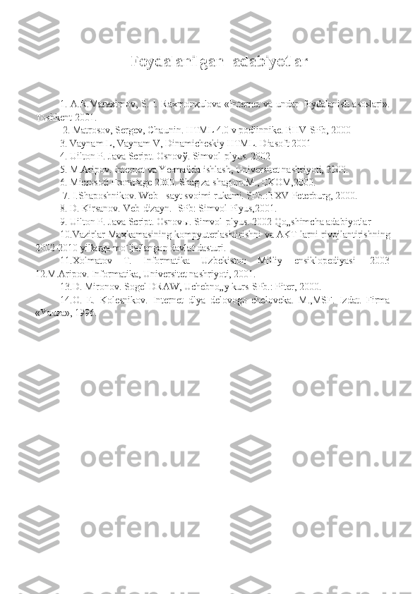                   Foydalanilgan  adabiyotlar
1. A.R.Maraximov, S. I. Raxmon қ ulova «Internet va undan foydalanish asoslari».
Toshkent-2001.
 2. Matrosov, Sergev, Chaunin. HTML 4.0 v podlinnike. BHV-SPb, 2000 
3. Vaynam L, Vaynam V, Dinamicheskiy HTML. Diasoft 2001 
4. Uilton P. Java Script. Osnov ў . Simvol-plyus. 2002 
5. M.Aripov. Internet va Ye-mailda ishlash, Universitet nashriyoti, 2000. 
6. Microsoft FrontPage 2000. Shag za shagom.M., EKOM,2000.
 7. I.Shaposhnikov. Web - sayt svoimi rukami. SPb.:BXV-Peterburg, 2000. 
8. D. Kirsanov. Veb-dizayn. -SPb: Simvol-Plyus,2001. 
9. Uilton P. Java Script. Osnov ы . Simvol-plyus. 2002 Qo„shimcha adabiyotlar 
10.Vazirlar Ma ҳ kamasining kompyuterlashtirishni va AKT larni rivojlantirishning
2002-2010 yillarga mo´ljallangan davlat dasturi. 
11.Xolmatov   T.   Informatika   Uzbekiston   Milliy   ensiklopediyasi   -2003
12.M.Aripov. Informatika, Universitet nashriyoti, 2001. 
13.D. Mironov. Sogel DRAW, Uchebno„y kurs-SPb.: Piter, 2000. 
14.O.   E.   Kolesnikov.   Internet   dlya   delovogo   cheloveka.   M.,MSF.   Izdat.   Firma
«Yauza», 1996. 