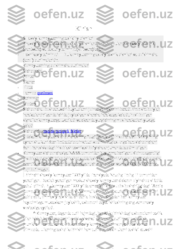                                                                Kirish
SHaxsiy kompyuterning tashkiliy qismlari
 Shaxsiy kompyuter ikkita tashkiliy qismlardan iborat, bular texnikaviy ta’minot 
(hardware) va dasturiy ta`minot (software)lardir.
 Texnikaviy ta’minoti — bu kompyuterning asosiy texnik qismlari va qo’shimcha 
(atrof) qurilmalaridir .
Kompyuterning qo`shimcha qurilmalari
 Sichqoncha
 Printer
 Skaner
 Plotte
 Tarmoq   qurilmasi
 Strimmer
 Modem
Sichqoncha- boshqaruvchi buyruqlarni jo`natish imkonini beradi.Biror sirt bo`ylab 
harakatlantirilganda ichida joylashgan sharcha harakatga keladi, hosil bo`lgan 
signallar kompyuterga uzatiladi va ekranda yurgichning mos harakatlari yuzaga 
keladi
Sichqoncha   xaqida qiziqarli faktlar
 9 dekabr kompyuter sichqonchasining “tug‘ilgan kuni” hisoblanadi. 1968 yilning 
aynan shu kuni Stenford tadqiqot instituti xodimi Duglas Engelbart sichqonchani 
San-Frantsiskodagi hisoblash texnikasi bo‘yicha anjumanda taqdim qilgan.
 Kompyuter sichqonchasiga NASA tomonidan buyurtma berilgan. Koinot agentligi 
hisoblash tizimlari bilan ishlashni soddalashtirish usulini izlagan. Biroq sichqoncha 
agentlik mutaxassislarini qoniqtirmagan, chunki u bilan vaznsizlikda ishlashning 
iloji bo‘lmagan.
    Birinchi shaxsiy kompyuter 1973 yilda Fransiyada Nruohg Trohg Ti tomonidan 
yaratilgan. Dastlab yaratilgan maskur shaxsiy kompyuter elektron o'yinchoq sifatida
qabul qilindi. Bu kompyuter 1977 yilda amerikalik Stiv Jobs boshchiligidagi "Apple
Computer" firmasi tomonidan mukammallashtirilib, dasturlarning katta majmuini 
tatbiq etib, ommaviy ravishda chiqarila boshladi. Shundan beri kompyuter 
hayotimizga mustaxkam joylashib, axborotni qayta ishlashning eng zamonaviy 
vositasiga aytiladi. 
                    ^   Kompyuter, deganda turli hajmdagi, har xil ko'rinishdagi axborotlarni tezlik 
bilan ishlab berishni ta`minlovchi universal avtomatik qurilmani tushunish 
mumkin.     Hozirda hilma-hil zamonaviy kompyuterlar insonga holis hizmat 
qilmoqda. Ularning tashqi ko'rinishi ham turlicha. Lekin ularni tashkil etuvchi  