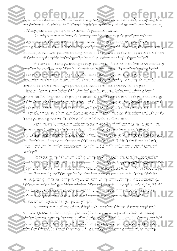 Agar tezkor xotirani IBM PC rusumidagi kompyuterlar uchun olsak, u quyidagicha 
taqsimlanadi: dastlabki 640 Kbayti foydalanuvchi dasturlari va ma`lumotlar uchun, 
1 Mbaytgacha bo'lgan qismi sistemali foydalanish uchun.
                    Doimiy xotira qurilmasida kompyuter ishlagan paytda yozilgan axborot 
o'zgarmasdan doim saqlanadi. Unda odatda, kompyuterning har yoqilishida
uning barcha asosiy qurilmalarining sozligini tekshiruvchi dasturlar, diskyurituvchi, 
monitor, klaviatura qurilmalarining ishini boshqaruvchi dasturlar, operatsion sistema
diskning qaysi joyida joylashganligi haqidagi axborotlar joylashgan bo'ladi.
                    Protsessor   - kompyuterning asosiy qurilmasi. Protsessor arifmetik va mantiqiy
amallar bajaradi, xotira bilan bog'lanadi va barcha mahalliy qurilmalarning ishini 
boshqaradi. Protsessorning asosiy ishi tezkor xotira qurilmasida joylashgan 
dasturdan navbatdagi buyruqni o'qish va bajarish, natijani yozib qo'yish hamda 
keyingi bajariladigan buyruqni aniqlashdan iborat takrorlanuvchi jarayon.
  Dastur   - kompyuter bajarishi lozim bo'lgan buyruq va ko'rsatmalarining izchil 
ketma-ketligi. Bundan tashqari protsessor dastur mazmunidagi boshqarishni amalga 
oshirish, ma`lumotlarni zarur joydan o'qish, lozim joyga yozish, kerak joyga uzatish 
boshqa qurilmalarning izlanishini muvofiqlashtirish vazifasini ham bajaradi.
^   Demak, protsessor berilgan dastur va zarur malumotlar asosida odam aralashuvisiz
kompyuterning avtomatik ishlashini ta`minlovchi qurilma ekan.
                    Zamonaviy kompyuterlarda protsessor vazifasini mikroprotsessor, ya`ni o'ta 
katta integral sxemalar bajarmoqda, u 10 mm kvadratdan ham kichik yuzada 
joylashgan yagona yarim o'tkazgichli kristalda (kremniy yoki germaniy) joylashgan 
millionlab mitti tranzistorlardan tashkil topadi. Misol sifatida ko'radigan bo'lsak, 
Intel Pentium Pro mikroprotsessori o'z ichida 5,5 milliondan ortiq tranzistorlarni 
saqlaydi.
                    Protsessorning ish unumdorligi uning tezligi (taktli chastota) va razryadlar 
soni bilan belgilanadi Tezlik protsessorni 1 sekundda bajargan amallar miqdori bilan
belgilanadi va Gs bilan ifodalanadi. Masalan, i8086 protsessori 10 MGs (sekundiga 
10 million amal) tezlikka ega bo'lsa Pentium protsessori uchun bu ko'rsatkich 850 
MGsga teng. Protsessorning razryadlari soni uning bir vaqtning o'zida baravariga 
ishlash mumkin bo'lgan bitlar miqdori bilan aniqlanadi. Hozirgi kunda 8, 16, 32, 64,
128 razryadli prssessorlar keng qo'llanmoqda. Protsessorning tezligini oshirish 
uchun hozirgi vaqtda kesh-xotira, turli matematik hamprotsessorlar kabi 
vositalardan foydalanish yo'lga qo'yilgan.
                    Komppyuter qurilmalari orasidagi axborot almashinuvi sistema magistrali - 
shinalar (elektr simlarining bog'lamlari) ko'magida amalga oshiriladi. Shinadagi 
simlar kompyuterning hamma qurilmalariga parallel holda ulanadi. Kompyuter ishi 
uchun uch xil shina xizmat ko'rsatadi: berilganlar (berilgan malumotlar) shinasi, 
adreslar shinasi, boshqarish shinasi. Bog'lamdagi simlarning miqdori, shinaning  