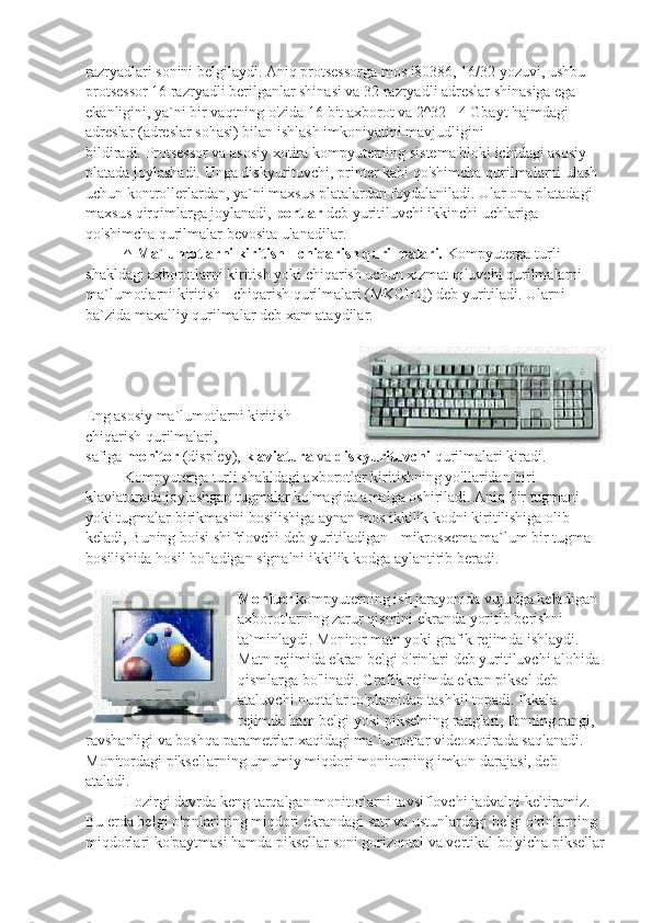 razryadlari sonini belgilaydi. Aniq protsessorga mos i80386, 16/32 yozuvi, ushbu 
protsessor 16 razryadli berilganlar shinasi va 32 razryadli adreslar shinasiga ega 
ekanligini, ya`ni bir vaqtning o'zida 16 bit axborot va 2^32= 4 Gbayt hajmdagi 
adreslar (adreslar sohasi) bilan ishlash imkoniyatini mavjudligini 
bildiradi.   Protsessor va asosiy xotira kompyuterning sistema bloki ichidagi asosiy 
platada joylashadi. Unga diskyurituvchi, printer kabi qo'shimcha qurilmalarni ulash 
uchun kontrollerlardan, ya`ni maxsus platalardan foydalaniladi. Ular ona platadagi 
maxsus qirqimlarga joylanadi,   portlar   deb yuritiluvchi ikkinchi uchlariga 
qo'shimcha qurilmalar bevosita ulanadilar.
                    ^   Ma`lumotlarni kiritish - chiqarish qurilmalari.   Kompyuterga turli 
shakldagi axborotlarni kiritish yoki chiqarish uchun xizmat qiluvchi qurilmalarni 
ma`lumotlarni kiritish - chiqarish qurilmalari (MKCHQ) deb yuritiladi. Ularni 
ba`zida maxalliy qurilmalar deb xam ataydilar.
Eng asosiy ma`lumotlarni kiritish -
chiqarish qurilmalari,
safiga   monitor   (displey),   klaviatura   va   diskyurituvchi   qurilmalari kiradi.
                    Kompyuterga turli shakldagi axborotlar kiritishning yo'llaridan biri 
klaviaturada joylashgan tugmalar ko'magida amalga oshiriladi. Aniq bir tugmani 
yoki tugmalar birikmasini bosilishiga aynan mos ikkilik kodni kiritilishiga olib 
keladi, Buning boisi shifrlovchi deb yuritiladigan - mikrosxema ma`lum bir tugma 
bosilishida hosil bo'ladigan signalni ikkilik kodga aylantirib beradi.
  Monitor   kompyuterning ish jarayonida vujudga keladigan 
axborotlarning zarur qismini ekranda yoritib berishni 
ta`minlaydi. Monitor matn yoki grafik rejimda ishlaydi. 
Matn rejimida ekran belgi o'rinlari deb yuritiluvchi alohida 
qismlarga bo'linadi. Grafik rejimda ekran piksel deb 
ataluvchi nuqtalar to'plamidan tashkil topadi. Ikkala 
rejimda ham belgi yoki pikselning ranglari, fonning rangi, 
ravshanligi va boshqa parametrlar xaqidagi ma`lumotlar videoxotirada saqlanadi. 
Monitordagi piksellarning umumiy miqdori monitorning imkon darajasi, deb 
ataladi.
                    Hozirgi davrda keng tarqalgan monitorlarni tavsiflovchi jadvalni keltiramiz. 
Bu erda belgi o'rinlarining miqdori ekrandagi satr va ustunlardagi belgi o'rinlarning 
miqdorlari ko'paytmasi hamda piksellar soni gorizontal va vertikal bo'yicha piksellar 