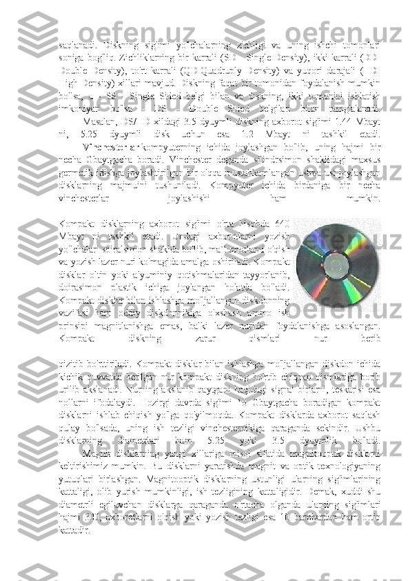 saqlanadi.   Diskning   sig'imi   yo'lchalarning   zichligi   va   uning   ishchi   tomonlari
soniga  bog'liq. Zichliklarning  bir   karrali   (SD  -  Single Density),  ikki  karrali  (DD-
Double   Density),   to'rt   karrali   (QD-Quadruply   Density)   va   yuqori   darajali   (HD-
High  Density)   xillari   mavjud.  Diskning   faqat   bir   tomonidan   foydalanish   mumkin
bo'lsa,   u   -   SS   -   Single   Sided   belgi   bilan   va   diskning,   ikki   tomonini   ishlatish
imkoniyati   bo'lsa   -   DS   -   Double   Sided   belgilari   bilan   tamg'alanadi.
                    Masalan,   DS/HD   xildagi   3.5   dyuymli   diskning   axborot   sig'imi   1.44   Mbayt
ni,   5.25   dyuymli   disk   uchun   esa   1.2   Mbayt   ni   tashkil   etadi.
                    Vinchesterlar   kompyuterning   ichida   joylashgan   bo'lib,   uning   hajmi   bir
necha   Gbaytgacha   boradi.   Vinchester   deganda   silindrsimon   shaklidagi   maxsus
germetik idishga  joylashtirilgan bir  o'qqa  mustahkamlangan  ustma-ust  joylashgan
disklarning   majmuini   tushuniladi.   Kompyuter   ichida   birdaniga   bir   necha
vinchesterlar   joylashishi   ham   mumkin.
Kompakt   disklarning   axborot   sig'imi   o'rta   hisobda   640
Mbayt   ni   tashkil   etadi.   Undagi   axborotlarni   yozish
yo'lchalari spiralsimon shaklda bo'lib, ma`lumotlarni o'qish
va yozish lazer nuri ko'magida amalga oshiriladi. Kompakt
disklar   oltin   yoki   alyuminiy   qotishmalaridan   tayyorlanib,
doirasimon   plastik   ichiga   joylangan   holatda   bo'ladi.
Kompakt disklar bilan ishlashga mo'ljallangan diskdonning
vazifasi   ham   oddiy   diskdonnikiga   o'xshash   ammo   ish
prinsipi   magnitlanishga   emas,   balki   lazer   nuridan   foydalanishga   asoslangan.
Kompakt   diskning   zarur   qismlari   nur   berib
qizitib   bo'rttiriladi.   Kompakt   disklar   bilan   ishlashga   mo'ljallangan   diskdon   ichida
kichik   quvvatda   berilgan   nur   kompakt   diskning   bo'rtib   chiqqan   qismlariga   borib
urilib   akslanadi.   Nurning   akslanib   qaytgani   haqidagi   signal   birlarni,   teskarisi   esa
nollarni   ifodalaydi.   Hozirgi   davrda   sig'imi   10   Gbaytgacha   boradigan   kompakt
disklarni   ishlab   chiqish   yo'lga   qo'yilmoqda.   Kompakt   disklarda   axborot   saqlash
qulay   bo'lsada,   uning   ish   tezligi   vinchesternikiga   qaraganda   sekindir.   Ushbu
disklarning   diametrlari   ham   5.25   yoki   3.5   dyuymlik   bo'ladi.
                    Magnit   disklarning   yangi   xillariga   misol   sifatida   magnitooptik   disklarni
keltirishimiz   mumkin.   Bu   disklarni   yaratishda   magnit   va   optik   texnologiyaning
yutuqlari   birlashgan.   Magnitooptik   disklarning   ustunligi   ularning   sig'imlarining
kattaligi,   olib   yurish   mumkinligi,   ish   tezligining   kattaligidir.   Demak,   xuddi   shu
diametrli   egiluvchan   disklarga   qaraganda   o'rtacha   olganda   ularning   sig'imlari
hajmi   300,   axborotlarni   o'qish   yoki   yozish   tezligi   esa   10   barobardan   ham   ortiq
kattadir. 