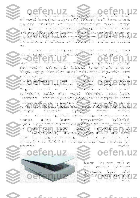                       Printer   -   ma`lumotlarni   qog'ozga   chiqarish   qurilmasi.   Printerlarning   uch
xili   mavjud:   bosma   (matritsa-o'yma   qolip),   purkovchi,   lazerli.   Bosma   printerda
qog'ozdagi   bosilayotgan   satr   bo'ylab   harakatlanadigan   maxsus   qurilmaga
o'rnatilgan metall ignachalar qog'oz va qurilma orasiga  o'rnatilgan rangli tasmaga
tegib qog'ozda iz qoldirib ma`lumotlarni hosil qiladi, shu nuqtalarning to'plami esa
qog'ozga   belgilar   yoki   shakllarni   chiqarilishini   ta`minlaydi.   Ko'rinib   turibdiki,
bosma   printerdan   chiqarilayotgan   axborotlarning   rangi   o'rnatilgan   tasma   rangiga
mos.
                    ^   Purkovchi   printer-   qog'ozga   chiqariladigan   ma`lumotlarni,   maxsus
idishdagi suyuqlikni juda kichik naycha teshigidan bosimli purkash yo'li bilan hosil
qiladi.
Lazer   printeri -   ma`lumotlarni   chop   etishda   rang   solingan   maxsus   barabanga
elektr   maydonini   ta`sir   ettirishdan   foydalanadi.   Bunday   printerlar   tez   va   soz
ishlaydi,   qog'ozga   chiqariladigan   axborotli   mahsulotning   sifati   yuqoridir.   Bosma
yoki  purkovchi  printer  bir  minutda bir  bet  ma`lumot   chop  etsa,  lazer  printerining
shunday   ko'rsatkichi   o'n   betdan   ortiq.   Purkovchi   va   lazer   printerlarda
ma`lumotlarni   turli   rangli   qilib   chop   etish   imkoniyati   mavjud.
Yurgichni   boshqarish   va   qo'shimcha   boshqarish   vazifalarni   bajaruvchi
qurilmalarning   quyidagi   xillari   mavjud:   "sichqoncha",   trekbol,   joystik.
" Sichqoncha "   -   biror   sirt   bo'ylab   surib   yurgizilganda   ichida   joylashgan   sharcha
harakatga   keladi,   hosil   bo'lgan   signallar   kompyuterga   uzatiladi   va   ekranda
yurgichning   mos   harakatlari   yuzaga   keladi.   "Sichqonchada"   o'rnatilgan   tugmalar
ko'magida   boshqaruvchi   buyruqlarni   jo'natish   mumkin.
Trekbol   -   sichqoncha"ning   to'nkarib   qo'yilgan   holatiga   o'xshaydi,   undan   asosan
notebook   xilidagi   ko'chma   kompyuterlardan   foydalaniladi.
Joystik   - tugmali harakatlanuvchi maxsus dastadan iborat qurilma, u asosan faqat
o'yin   yoki   mashq   bajaruvchi   dasturlarni   boshqarishda   qo'llanadi.
                  Plotter   (grafyasagich)   -   chizmalarni   qog'ozga   chiqarish   uchun   xizmat
qiluvchi   qurilma.  Qog'ozda   tasvirlanadigan  chizmalar  tushlangan   pero  bilan  hosil
qilinadi.   Chizmalar   300x300   sm   o'lchamgacha   bo'lgan   katta   qog'ozlarga   ham
chiqarilishi   mumkin.
                   
Skaner   -   foto   rasm,   grafik   va
matn   shaklidagi   axborotlarni
kompyuterga   kiritish   uchun
ishlatiladi.   Demak,   rasm,   shakl
yoki   matnni   albatta   bevosita 