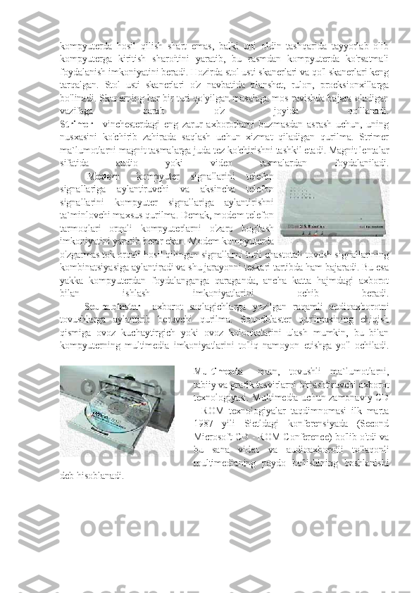 kompyuterda   hosil   qilish   shart   emas,   balki   uni   oldin   tashqarida   tayyorlab   olib
kompyuterga   kiritish   sharoitini   yaratib,   bu   rasmdan   kompyuterda   ko'rsatmali
foydalanish imkoniyatini beradi. Hozirda stol usti skanerlari va qo'l skanerlari keng
tarqalgan.   Stol   usti   skanerlari   o'z   navbatida   planshet,   rulon,   proeksionxillarga
bo'linadi. Skanerning har bir turi qo'yilgan masalaga mos ravishda bajara oladigan
vazifaga   qarab   o'z   joyida   qo'llanadi.
Strimer   -   vinchesterdagi   eng   zarur   axborotlarni   buzmasdan   asrash   uchun,   uning
nusxasini   ko'chirib   zahirada   saqlash   uchun   xizmat   qiladigan   qurilma.   Strimer
ma`lumotlarni magnit tasmalarga juda tez ko'chirishni tashkil etadi. Magnit lentalar
sifatida   audio   yoki   video   tasmalardan   foydalaniladi.
                      Modem   -   kompyuter   signallarini   telefon
signallariga   aylantiruvchi   va   aksincha   telefon
signallarini   kompyuter   signallariga   aylantirishni
ta`minlovchi maxsus qurilma. Demak, modem telefon
tarmoqlari   orqali   kompyuterlarni   o'zaro   bog'lash
imkoniyatini yaratib berar ekan. Modem kompyuterda
o'zgarmas tok orqali hosil qilingan signallarni turli chastotali tovush signallarining
kombinatsiyasiga aylantiradi va shu jarayonni teskari tartibda ham bajaradi. Bu esa
yakka   kompyuterdan   foydalanganga   qaraganda,   ancha   katta   hajmdagi   axborot
bilan   ishlash   imkoniyatlarini   ochib   beradi.
                    Soundblaster   -   axborot   saqlagichlarga   yozilgan   raqamli   audioaxborotni
tovushlarga   aylantirib   beruvchi   qurilma.   Soundblaster   qurilmasining   chiqish
qismiga   ovoz   kuchaytirgich   yoki   ovoz   kolonkalarini   ulash   mumkin,   bu   bilan
kompyuterning   multimedia   imkoniyatlarini   to'liq   namoyon   etishga   yo'l   ochiladi.
Multimedia   -   matn,   tovushli   ma`lumotlarni,
tabiiy va grafik tasvirlarni birlashtiruvchi axborot
texnologiyasi. Multimedia uchun zamonaviy CD
-   ROM   texnologiyalar   taqdimnomasi   ilk   marta
1987   yili   Sietldagi   konferensiyada   (Second
Microsoft CD - ROM Conference) bo'lib o'tdi va
bu   sana   video   va   audioaxborotli   to'laqonli
multimedianing   paydo   bo'lishining   boshlanishi
deb hisoblanadi. 