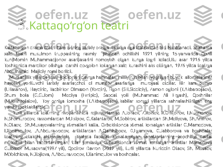 3. Kattaqo‘rg‘on teatri
Kattaqorgon drama teatri ham ozining tarixiy orniga  tarixiga ega teatrlardan biri hisoblanadi. Shaharda 
xalq  teatri  musulmon  truppasining  rasmiy    jihatdan  ochilishi  1921  yilning  15-yanvarida  Qonli 
kun(Momin  Muhammadjonov  asari)asarini  nomoyish  etgan  kunga  togri  keladi.Bu  asar  1916  yilda 
Toshkentda  mardikor  olishga    qarshi  qozgolon  kotargan  xalq  kurashini  aks  ettirgan.  1976  yilda  teatrga 
Abdulhamid  Majidiy nomi berildi.  
     Mustaqillik yillarda teatr ijodkorlari davrga hamnafas, milliy ruh bilan  yogrilgan buyuk  allomalarimiz 
hayotini  yorituvchi  tarixiy  asarlar,chet  el  mumtoz  asarlariga    murojaat  etdilar.  Bir  kam  dunyo 
(I.Hasanov),  Hayqiriq,  Tadbirkor  Olmaxon  (Yorqin),  Figon  (SH.Siddiqiy),  Zamon  ogloni  (T.Akbarxojaev), 
Shum  bola  (G.Gulom)    Mediya  (Evripid),  Saodat  yoli  (Muhammad  Ali  Ergash),  Qoshnilar 
(M.Toshpolatov),    Toy  orniga  tomosha  (T.Akbarxojaev)  kabilar  songgi  yillarda  sahnalashtirilgan  eng 
yaxshi spektakllardir. 
        Turli  yillarda  teatrning  rivojlanishida  rejissyorlardan  A.Joraev,  Z.Roziev,  R.Orifjonov,  I.Nurmonov, 
N.Shomurodov,  rassomlardan  M.Esipov,  G.Kalantarov,  M.Sobirov,  artistlardan  Sh.Meliyeva,  Sh.Aminov, 
N.Otaev,    Sh.Musayevalarning  xizmatlari  katta.  Ozbekistonda  xizmat  korsatgan  artistlar  G.Mamedova, 
I.Xonimqulov,  .A.Abdurazzoqov,  artistlardan  A.Qarshiboev,  D.Egamova,  G.Jabborova  va  boshqalar 
teatrning  etakchi  aktiyorlaridir.    Teatrda  faoliyat  korsatayotgan  sanatkorlarning  kopchiligi  davlat 
mukofoti  bilan  taqdirlanishgan.  Ular  jumlasiga  Ozbekistonda  xizmat  korsatgan  artistlar  Mamedova 
Gulbaxor  Musaevna(1987  yil),  Qodirov  Davron  (2012  yil),  turli  yillarda  Nuriddin  Otaev,  Sh.  Musaev, 
M.Yolchieva, N.Xojieva, A.Abdurazzoqov, I.Xanimqulov va boshqalar.   