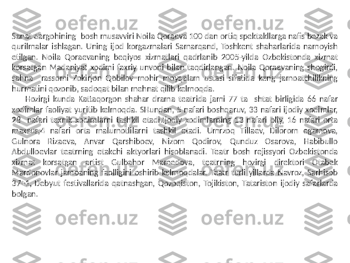 Sanat dargohining  bosh musavviri Noila Qoraeva 100 dan ortiq spektakllarga nafis bezak va 
qurilmalar  ishlagan.  Uning  ijod  korgazmalari  Samarqand,  Toshkent  shaharlarida  namoyish 
etilgan.  Noila  Qoraevaning  beqiyos  xizmatlari  qadrlanib  2005-yilda  Ozbekistonda  xizmat 
korsatgan  Madaniyat  xodimi  faxriy  unvoni  bilan  taqdirlangan.  Noila  Qoraevaning  shogirdi, 
sahna    rassomi  Zokirjon  Qobilov  mohir  moyqalam  ustasi  sifatida  keng  jamoatchilikning 
hurmatini qozonib, sadoqat bilan mehnat qilib kelmoqda. 
        Hozirgi  kunda  Kattaqorgon  shahar  drama  teatrida  jami  77  ta    shtat  birligida  66  nafar 
xodimlar  faoliyat  yuritib  kelmoqda.  SHundan,  5  nafari  boshqaruv,  33  nafari  ijodiy  xodimlar, 
28    nafari  texnik  xodimlarni  tashkil  etadi.Ijodiy  xodimlarning  13  nafari  oliy,  16  nafari  orta 
maxsus,4  nafari  orta  malumotlilarni  tashkil  etadi.  Umrzoq  Tillaev,  Dilorom  egamova, 
Gulnora  Rizaeva,  Anvar  Qarshiboev,  Nizom  Qodirov,  Qunduz  Osarova,  Habibullo 
Abdulloevlar  teatrning  etakchi  aktyorlari  hisoblanadi.  Teatr  bosh  rejissyori  Ozbekistonda 
xizmat  korsatgan  artist  Gulbahor  Mamedova,  teatrning  hozirgi  direktori  Otabek 
Mardonovlar  jamoaning  faolligini  oshirib  kelmoqdalar.  Teatr  turli  yillarda  Navroz,  Sarhisob 
37+1,  Debyut  festivallarida  qatnashgan,  Qozoqiston,  Tojikiston,  Tatariston  ijodiy  safarlarda 
bolgan.  
   