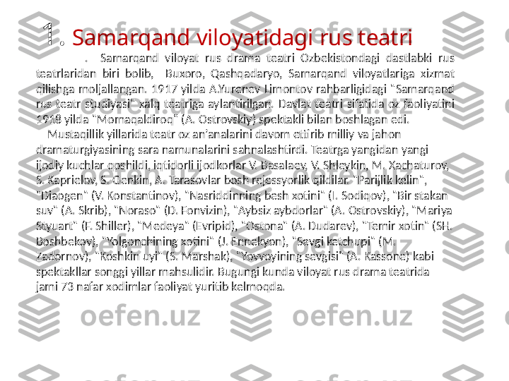 1.  Samarqand viloyatidagi rus teatri
                .    Sa marqand  viloyat  rus  drama  teatri  Ozbekistondagi  dastlabki  rus 
teatrlaridan  biri  bolib,    Buxoro,  Qashqadaryo,  Samarqand  viloyatlariga  xizmat 
qilishga  moljallangan.  1917  yilda  A.Yurenev  Limontov  rahbarligidagi  "Samarqand 
rus  teatr  studiyasi"  xalq  teatriga  aylantirilgan.  Davlat  teatri  sifatida  oz  faoliyatini 
1918 yilda "Momaqaldiroq" (A. Ostrovskiy) spektakli bilan boshlagan edi. 
     Mustaqillik yillarida teatr oz an’analarini davom ettirib milliy va jahon 
dramaturgiyasining sara namunalarini sahnalashtirdi. Teatrga yangidan yangi  
ijodiy kuchlar qoshildi, iqtidorli ijodkorlar V. Basalaev, V. Shleykin, M. Xachaturov, 
S. Kaprielov, S. Genkin, A. Tarasovlar bosh rejessyorlik qildilar. "Parijlik kelin", 
"Diaogen" (V. Konstantinov), "Nasriddinning besh xotini" (I. Sodiqov), "Bir stakan 
suv" (A. Skrib), "Noraso" (D. Fonvizin), "Aybsiz aybdorlar" (A. Ostrovskiy), "Mariya 
Styuart" (F. Shiller), "Medeya" (Evripid), "Ostona" (A. Dudarev), "Temir xotin" (SH. 
Boshbekov), "Yolgonchining xotini" (J. Ennekyon), "Sevgi ketchupi" (M. 
Zadornov), "Koshkin uyi" (S. Marshak), "Yovvoyining sevgisi" (A. Kassone) kabi 
spektakllar songgi yillar mahsulidir. Bugungi kunda viloyat rus drama teatrida 
jami 73 nafar xodimlar faoliyat yuritib kelmoqda. 