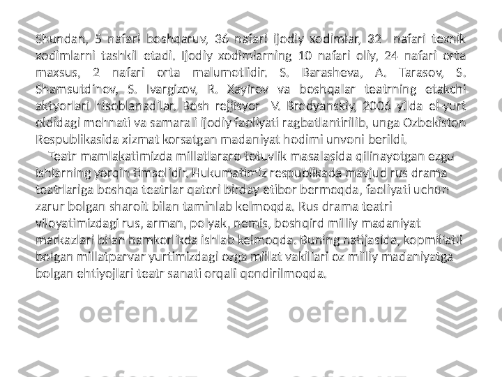 Shundan,  5  nafari  boshqaruv,  36  nafari  ijodiy  xodimlar,  32    nafari  texnik 
xodimlarni  tashkil  etadi.  Ijodiy  xodimlarning  10  nafari  oliy,  24  nafari  orta 
maxsus,  2  nafari  orta  malumotlidir.  S.  Barasheva,  A.  Tarasov,  S. 
Shamsutdinov,  S.  Ivargizov,  R.  Xayirov  va  boshqalar  teatrning  etakchi 
aktyorlari  hisoblanadilar.  Bosh  rejjisyor    V.  Brodyanskiy,  2006  yilda  el-yurt 
oldidagi mehnati va samarali ijodiy faoliyati ragbatlantirilib, unga Ozbekiston 
Respublikasida xizmat korsatgan madaniyat hodimi unvoni berildi.   
     Teatr mamlakatimizda millatlararo totuvlik masalasida qilinayotgan ezgu 
ishlarning yorqin timsolidir. Hukumatimiz respublikada mavjud rus drama 
teatrlariga boshqa teatrlar qatori birday etibor bermoqda, faoliyati uchun 
zarur bolgan sharoit bilan taminlab kelmoqda. Rus drama teatri 
viloyatimizdagi rus, arman, polyak, nemis, boshqird milliy madaniyat 
markazlari bilan hamkorlikda ishlab kelmoqda. Buning natijasida, kopmillatli 
bolgan millatparvar yurtimizdagi ozga millat vakillari oz milliy madaniyatga 
bolgan ehtiyojlari teatr sanati orqali qondirilmoqda.    