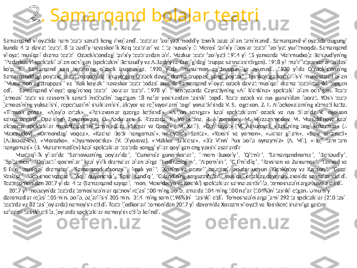 2 . Samarqand bolalar teatri
Samarqand  viloyatida  ham  teatr  sanati  keng  rivojlandi,  teatrlar  faoliyati  moddiy-texnik  baza  bilan  taminlandi.  Samarqand  viloyatida  bugungi 
kunda  4  ta  davlat  teatri,  8  ta  badiiy  havaskorlik  Xalq  teatrlari  va  1  ta  hususiy  El  Merosi  tarixiy  liboslar  teatri  faoliyat  yuritmoqda.  Samarqand 
viloyat  musiqali  drama  teatri    Ozbekistondagi  tarixiy  teatrlardan  biri.  Mazkur  teatr  faoliyati  1914  yil  15  yanvarda  Mahmudxoja  Behbudiyning 
"Padarkush" spektakli bilan ochilgan (spektaklni Behbudiy va A.Badriy rahbarligidagi truppa sahnalashtirgan). 1918 yil maʼrifatparvarlar to‘dasi 
ko‘p  tilli  Samarqand  xalq  teatrining  o‘zbek  truppasiga,  1920  yilda  "musulmon  agittruppasi"ga  aylanadi.  1930  yilda  O‘zbekistonning 
Samarqanddagi  poytaxt  teatri  maqomida  ishlayotgan  O‘zbek  davlat  drama  truppasi  yangi  poytaxt    Toshkentga  kochirilishi  munosabati  bilan 
"Musulmon  agittruppasi"  va  "Kok  koylak"  havaskor  teatr  todasi  asosida  Samarqand  viloyat  ozbek  davlat  musiqali  drama  teatri  tashkil  topgan 
edi.       Samarqand  viloyat  qogirchoq  teatri    bolalar  teatri.  1978  yil  1  sentyabrda  Gayratiyning  «Ali  kichkina»  spektakli  bilan  ochilgan.  Teatr 
jamoasi  teatr  va  rassomlik  sanati  institutini  tugatgan  18  nafar  yoshlardan  tashkil  topdi.  Teatr  ozbek  va  rus  guruhidan  iborat.  YOsh  teatr 
jamoasining  yuksalishi,  repertuarini  shakllanishi,  aktyor  va  rejissyorlarni  togri  yonaltirishda  V.  S.  Iogelson,  Z.  L.  Alibekovalarning  xizmati  katta. 
«Timsoh  gena»,  «Ajoyib  ertak»,  «Pahlavonlar  qaerga  ketishdi»,  «Alijon  sehrgar»  kabi  spektakllarni  ozbek  va  rus  tillarida  V.  Iogelson 
sahnalashtirdi.  Opa-singil  Zloyanovalar,  O.  Abdullaev,  S.  Rizazada,  N.  Volokitina,  R.  Nizomboev,  M.  Mirzaahmedov,  M.  Muhiddinova  kabi 
aktyorlar  spektakllar  muvaffaqiyatini  taminladilar.  «Samar  va  Qand»  (  M.  Xalil),  «Obi  hayot»  (M.  Ashurova),  «Baxilning  bogi  kokarmas»  (J. 
Maxmudov),  «Ormondagi  voqea»,  «Kachal  Botir  hangomasi»,  «Fleytachi  Santa»,  «Yaxshi  va  yomon»,  «Uchar  gilam»,  «Sehr  saltanati» 
(A.Boboaliev),  «Morozko»,  «Dyumovochka»  (V.  Diyorova),  «Makkor  tulkicha»,  «Biz  Vinni  Pux  bolib  oynaymiz»  (A.  Mil),  «Hoji  tam-tam 
hangomasi» (B. Muhammadiev) kabi spektakllar teatrda songgi yillar qoyilgan eng yaxshi asarlardir  
        Mustaqillik  yillarida  "Sarhovuzning  boylarida",  "Gunohsiz  gunohkorlar",  "Imom  Buxoriy",  "Qitmir",  "Samarqandnoma",  "Behbudiy", 
"Spitamen",  "Oqibatli  qoshnilar"  kabi  yirik  dramalar  bilan  birga  "Nodirabegim",  "Alpomish",  "CHimildiq",  "Ravshan  va  Zulxumor",  "Farhod  va 
SHirin"  musiqali  dramalari,  "Samarqand  afsonasi",  "Ipak  yoli",  "Xonim  va  bezori"  baletlari,  bolalar  uchun  "Kichkintoy  va  Karlson",  "Gozal 
Vasilisa", "Uch chochqacha", "Aqlli quyoncha", "Sehrli sandiq", "CHandining sarguzashtlari" musiqali ertaklar davr ruhi asosida sahnalashtirildi. 
Teatr tomonidan 2017 yilda  4 ta (Samarqand sayqali, Imon, Mexridaryo va Kochki) spektakllar sahnalashtirilib, tomoshabinlarga havola etildi.  
     2017 yil mobaynida teatrda tomoshabinlar qatnovi rejasi 100 ming bolib, amalda 104 ming 100 nafar (104%)ni tashkil etgan. Umumiy 
daromadlar rejasi 105 mln. bolib, bajarilishi 205 mln.  314  ming som (196%)ni   tashkil etdi.  Tomoshabinlarga jami 292 ta spektakllar (210 tasi 
teatrda va 82 tasi joylarda) namoyish etildi. Teatr ijodkorlari tomonidan 2017 yil davomida Xorazm viloyati va Toshkent shahriga gastrol 
safarlari tashkil etilib, joylarda spektakllar namoyish etilib kelindi.  