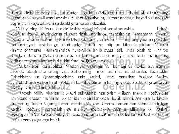 Hazrat  Alisher  Navoiy  tavallud  kuniga  bagishlab  Ozbekiston  xalq  shoiri  Iqbol  Mirzoning 
Samarqand  sayqali  asari  asosida  Alisher  Navoiyning  Samarqanddagi  hayoti  va  faoliyati 
togrisida hikoya qiluvchi spektakl premerasi otkazildi.   
     2017-yilning 14 fevral kunida Toshkentdagi Istiqlol sanat saroyida                    Etirof-
2016  mukofoti  sovrindorlarini  taqdirlash  taqdimot  marosimida  Samarqand  viloyati 
musiqali  drama  teatrining  Mirzo  Ulugbek  tarixiy  dramasi      Yilning  eng  yaxshi  spektakli 
nominatsiyasi  boyicha  goliblikni  qolga  kiritdi    va    diplom  bilan  taqdirlandi.Mazkur 
drama  premerasi  Samarqandda  2016-yilda  bolib  otgan  edi,  unda  bosh  rol  -  Mirzo 
Ulugbek obrazini  Ozbekistonda xizmat korsatgan artist, milliy kino va teatrimizning eng 
yirik namoyondalardan biri erkin Komilov ijro etgan edi.  
        Ozbekiston  Respublikasi  Madaniyat  vazirligining    komagi  va  davlat  buyurtmasi 
asosida  atoqli  dramaturg  Izzat  Sultonning    Imon  asari  sahnalashtirildi.  Spektaklni 
Ozbekiston  va  Qoraqolpogiston  xalq  artisti,  ustoz  sanatkor  YOdgor  Sadiev 
sahnalashtirdi va bosh rol - Yoldosh Komilov obrazini ham ijro etdi. Spektakl premerasi  
2017 yil 7 mart kuni bolib otdi. 
        Ozbek  Milliy  Akademik  teatri  sahnasida  namoyish  etilgan  mazkur  spektakllar 
Toshkentlik  teatr  muhlislari  tomonidan  olqishlar  orqali  kutib  olindi.  Ayniqsa  Turkiyalik 
dramaturg  Tunjer  Jujanogli  asari  asosida  Valixon  Umarov  tomonidan  sahnalashtirilgan 
Kochki  spektakli  namoyishi  va  mazkur  spektaklda  asar  muallifining  ozi  tashrif 
buyurganligi  Samarqand  viloyat  musiqali  drama  teatrining  ijodkorlari  va  Toshkentliklar 
katta ahamiyatga ega boldi.  