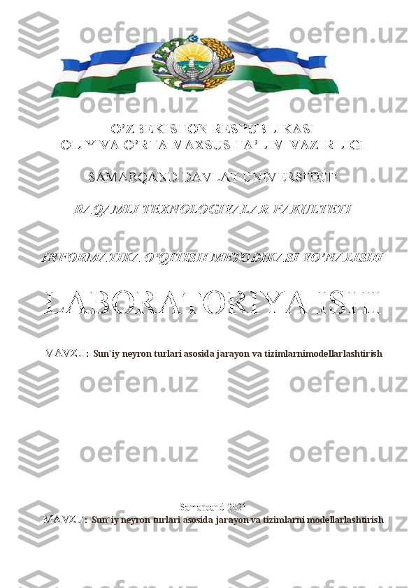 O’ZBEKISTON RESPUBLIKASI
OLIY VA O’RTA MAXSUS TA’LIM VAZIRLIGI
SAMARQAND DAVLAT UNIVERSITETI 
RAQAMLI TEXNOLOGIYALAR FAKULTETI
INFORMATIKA O’QITISH METODIKASI YO’NALISHI
LABORATORIYA ISHI
MAVZU:  Sun`iy neyron turlari asosida jarayon va tizimlarnimodellarlashtirish
Samarqand-2021
MAVZU:  Sun`iy neyron turlari asosida jarayon va tizimlarni modellarlashtirish 