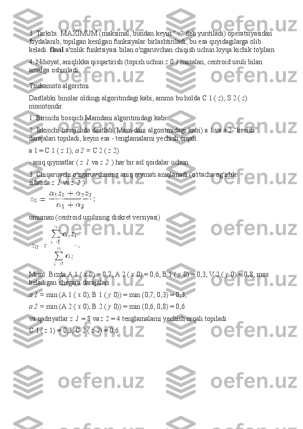 3. Tarkibi: MAXIMUM (maksimal, bundan keyin “ ” deb yuritiladi) operatsiyasidan ˅
foydalanib, topilgan kesilgan funksiyalar birlashtiriladi, bu esa quyidagilarga olib 
keladi.   final   a'zolik funktsiyasi bilan o'zgaruvchan chiqish uchun loyqa kichik to'plam
4. Nihoyat, aniqlikka qisqartirish (topish uchun   z   0   )   masalan, centroid usuli bilan 
amalga oshiriladi.
Tsukamoto algoritmi
Dastlabki binolar oldingi algoritmdagi kabi, ammo bu holda C 1 (   z ), S 2 (   z ) 
monotondir.
1. Birinchi bosqich Mamdani algoritmidagi kabi.
2. Ikkinchi bosqichda dastlab (Mam-dani algoritmidagi kabi) a 1 va a 2 “kesish” 
darajalari topiladi, keyin esa - tenglamalarni yechish orqali.
a 1 = C 1 (   z   1),   a 2 =   C 2 (   z   2)
- aniq qiymatlar (   z   1   va   z   2   ) har bir asl qoidalar uchun.
3. Chiqaruvchi o'zgaruvchining aniq qiymati aniqlanadi (o'rtacha og'irlik 
sifatida   z   1   va   z   2   ) :
umuman (centroid usulining diskret versiyasi)
Misol. Bizda A 1 (   x   0) = 0,7, A 2 (   x   0) = 0,6, B 1 (   y   0) = 0,3, V 2 (   y   0) = 0,8, mos 
keladigan chegara darajalari
a 1 =   min (A 1 (   x   0), B 1 (   y   0)) = min (0,7; 0,3) = 0,3,
a 2 =   min (A 2 (   x   0), B 2 (   y   0)) = min (0,6; 0,8) = 0,6
va qadriyatlar   z   1   = 8 va   z   2 = 4 tenglamalarni yechish orqali topiladi
C 1 (   z   1) = 0,3, C 2 (   z   2) = 0,6. 