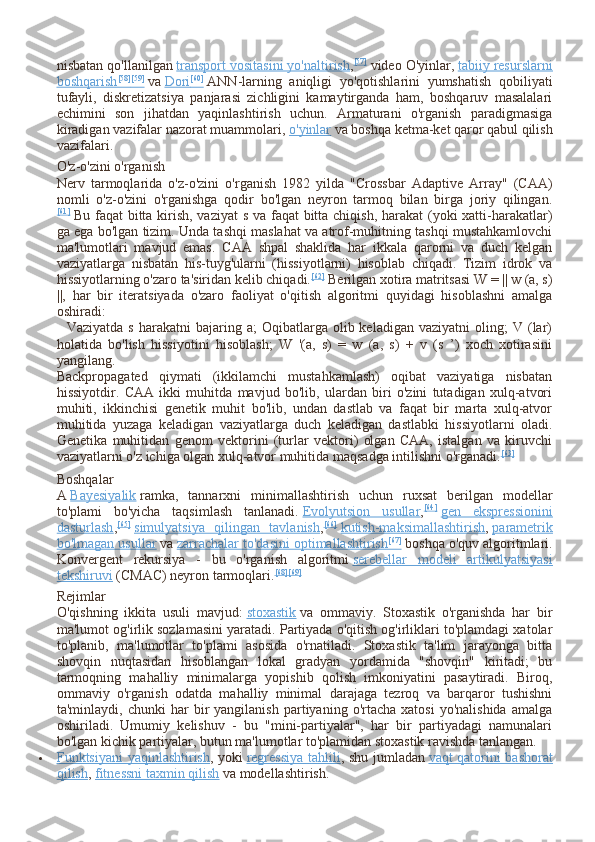 nisbatan qo'llanilgan   transport vositasini yo'naltirish , [57]
  video O'yinlar,   tabiiy resurslarni
boshqarish    [58]
    [59]
      va   Dori    [60]
      ANN-larning   aniqligi   yo'qotishlarini   yumshatish   qobiliyati
tufayli,   diskretizatsiya   panjarasi   zichligini   kamaytirganda   ham,   boshqaruv   masalalari
echimini   son   jihatdan   yaqinlashtirish   uchun.   Armaturani   o'rganish   paradigmasiga
kiradigan vazifalar nazorat muammolari,   o'yinlar   va boshqa ketma-ket qaror qabul qilish
vazifalari.
O'z-o'zini o'rganish
Nerv   tarmoqlarida   o'z-o'zini   o'rganish   1982   yilda   "Crossbar   Adaptive   Array"   (CAA)
nomli   o'z-o'zini   o'rganishga   qodir   bo'lgan   neyron   tarmoq   bilan   birga   joriy   qilingan.
[61]
  Bu faqat  bitta kirish, vaziyat  s va faqat bitta chiqish, harakat  (yoki xatti-harakatlar)
ga ega bo'lgan tizim. Unda tashqi maslahat va atrof-muhitning tashqi mustahkamlovchi
ma'lumotlari   mavjud   emas.   CAA   shpal   shaklida   har   ikkala   qarorni   va   duch   kelgan
vaziyatlarga   nisbatan   his-tuyg'ularni   (hissiyotlarni)   hisoblab   chiqadi.   Tizim   idrok   va
hissiyotlarning o'zaro ta'siridan kelib chiqadi. [62]
  Berilgan xotira matritsasi W = || w (a, s)
||,   har   bir   iteratsiyada   o'zaro   faoliyat   o'qitish   algoritmi   quyidagi   hisoblashni   amalga
oshiradi:
    Vaziyatda  s   harakatni   bajaring  a;   Oqibatlarga   olib  keladigan   vaziyatni   oling;   V  (lar)
holatida   bo'lish   hissiyotini   hisoblash;   W   '(a,   s)   =   w   (a,   s)   +   v   (s   ’)   xoch   xotirasini
yangilang.
Backpropagated   qiymati   (ikkilamchi   mustahkamlash)   oqibat   vaziyatiga   nisbatan
hissiyotdir.   CAA   ikki   muhitda   mavjud   bo'lib,   ulardan   biri   o'zini   tutadigan   xulq-atvori
muhiti,   ikkinchisi   genetik   muhit   bo'lib,   undan   dastlab   va   faqat   bir   marta   xulq-atvor
muhitida   yuzaga   keladigan   vaziyatlarga   duch   keladigan   dastlabki   hissiyotlarni   oladi.
Genetika   muhitidan   genom   vektorini   (turlar   vektori)   olgan   CAA,   istalgan   va   kiruvchi
vaziyatlarni o'z ichiga olgan xulq-atvor muhitida maqsadga intilishni o'rganadi. [63]
Boshqalar
A   Bayesiyalik   ramka,   tannarxni   minimallashtirish   uchun   ruxsat   berilgan   modellar
to'plami   bo'yicha   taqsimlash   tanlanadi.   Evolyutsion   usullar , [64]
  gen   ekspressionini
dasturlash , [65]
  simulyatsiya   qilingan   tavlanish , [66]
  kutish-maksimallashtirish ,   parametrik
bo'lmagan usullar   va   zarrachalar to'dasini optimallashtirish    [67]
      boshqa o'quv algoritmlari.
Konvergent   rekursiya   -   bu   o'rganish   algoritmi   serebellar   modeli   artikulyatsiyasi
tekshiruvi   (CMAC) neyron tarmoqlari. [68] [69]
Rejimlar
O'qishning   ikkita   usuli   mavjud:   stoxastik   va   ommaviy.   Stoxastik   o'rganishda   har   bir
ma'lumot og'irlik sozlamasini yaratadi. Partiyada o'qitish og'irliklari to'plamdagi xatolar
to'planib,   ma'lumotlar   to'plami   asosida   o'rnatiladi.   Stoxastik   ta'lim   jarayonga   bitta
shovqin   nuqtasidan   hisoblangan   lokal   gradyan   yordamida   "shovqin"   kiritadi;   bu
tarmoqning   mahalliy   minimalarga   yopishib   qolish   imkoniyatini   pasaytiradi.   Biroq,
ommaviy   o'rganish   odatda   mahalliy   minimal   darajaga   tezroq   va   barqaror   tushishni
ta'minlaydi,  chunki   har   bir   yangilanish   partiyaning   o'rtacha   xatosi   yo'nalishida   amalga
oshiriladi.   Umumiy   kelishuv   -   bu   "mini-partiyalar",   har   bir   partiyadagi   namunalari
bo'lgan kichik partiyalar, butun ma'lumotlar to'plamidan stoxastik ravishda tanlangan.
 Funktsiyani yaqinlashtirish    , yoki   regressiya tahlili , shu jumladan   vaqt qatorini bashorat
qilish ,   fitnessni taxmin qilish   va modellashtirish. 