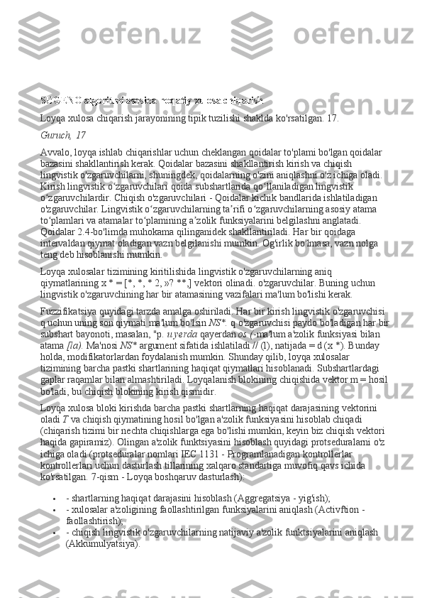 SUGENO algoritmi asosida noqatiy xulosa chiqarish
Loyqa xulosa chiqarish jarayonining tipik tuzilishi shaklda ko'rsatilgan. 17.
Guruch, 17
Avvalo, loyqa ishlab chiqarishlar uchun cheklangan qoidalar to'plami bo'lgan qoidalar 
bazasini shakllantirish kerak. Qoidalar bazasini shakllantirish kirish va chiqish 
lingvistik o'zgaruvchilarni, shuningdek, qoidalarning o'zini aniqlashni o'z ichiga oladi. 
Kirish lingvistik o zgaruvchilari qoida subshartlarida qo llaniladigan lingvistik ʻ ʻ
o zgaruvchilardir. Chiqish o'zgaruvchilari - Qoidalar kichik bandlarida ishlatiladigan 	
ʻ
o'zgaruvchilar. Lingvistik o zgaruvchilarning ta rifi o zgaruvchilarning asosiy atama 	
ʻ ʼ ʻ
to plamlari va atamalar to plamining a zolik funksiyalarini belgilashni anglatadi. 	
ʻ ʻ ʼ
Qoidalar 2.4-bo'limda muhokama qilinganidek shakllantiriladi. Har bir qoidaga 
intervaldan qiymat oladigan vazn belgilanishi mumkin. Og'irlik bo'lmasa, vazn nolga 
teng deb hisoblanishi mumkin.
Loyqa xulosalar tizimining kiritilishida lingvistik o'zgaruvchilarning aniq 
qiymatlarining x * = [*, *, * 2, »? **,] vektori olinadi. o'zgaruvchilar. Buning uchun 
lingvistik o'zgaruvchining har bir atamasining vazifalari ma'lum bo'lishi kerak.
Fuzzifikatsiya quyidagi tarzda amalga oshiriladi. Har bir kirish lingvistik o'zgaruvchisi 
q uchun uning son qiymati ma'lum bo'lsin   NS*.   q o'zgaruvchisi paydo bo'ladigan har bir 
subshart bayonoti, masalan, "p.   u yerda   qayerdan   os ( -ma'lum a'zolik funksiyasi bilan 
atama   [la).   Ma'nosi   NS*   argument sifatida ishlatiladi // (l), natijada = d (x *). Bunday 
holda, modifikatorlardan foydalanish mumkin. Shunday qilib, loyqa xulosalar 
tizimining barcha pastki shartlarining haqiqat qiymatlari hisoblanadi. Subshartlardagi 
gaplar raqamlar bilan almashtiriladi. Loyqalanish blokining chiqishida vektor m = hosil 
bo'ladi, bu chiqish blokining kirish qismidir.
Loyqa xulosa bloki kirishda barcha pastki shartlarning haqiqat darajasining vektorini 
oladi   T   va chiqish qiymatining hosil bo'lgan a'zolik funksiyasini hisoblab chiqadi 
(chiqarish tizimi bir nechta chiqishlarga ega bo'lishi mumkin, keyin biz chiqish vektori 
haqida gapiramiz). Olingan a'zolik funktsiyasini hisoblash quyidagi protseduralarni o'z 
ichiga oladi (protseduralar nomlari IEC 1131 - Programlanadigan kontrollerlar 
kontrollerlari uchun dasturlash tillarining xalqaro standartiga muvofiq qavs ichida 
ko'rsatilgan.  7-qism - Loyqa boshqaruv dasturlash):
 - shartlarning haqiqat darajasini hisoblash (Aggregatsiya - yig'ish);
 - xulosalar a'zoligining faollashtirilgan funksiyalarini aniqlash (Activftion - 
faollashtirish);
 - chiqish lingvistik o'zgaruvchilarning natijaviy a'zolik funktsiyalarini aniqlash 
(Akkumulyatsiya). 