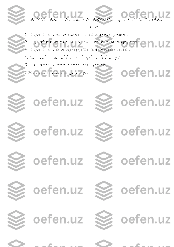 HAYVONLARNI  TASHISH VA PARVARISH QILISH  GIGI Y ENASI.
Reja:
1. Hayvonlarni temir va suv yo‘llari bilan tashish gigienasi. 
2. Hayvonlarni avtomobil va havo yo‘llari bilan tashish gigienasi. 
3. Hayvonlarni tosh va tuproq yo‘llar bilan haydash qoidalari
4. Teri va elinni parvarish qilishning gigienik ahamiyati.
5. Tuyoq va shoxlarni parvarish qilish igienasi.  
6. Motsion turlari va uning ahamiyati 