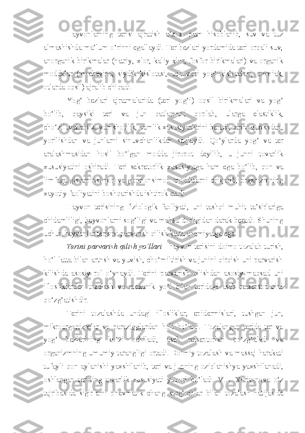 Hayvonlarning   terisi   ajratish   a’zosi   ham   hisoblanib,   suv   va   tuz
almashishda ma’lum o‘rinni egallaydi. Ter bezlari yordamida teri orqali suv,
anor ganik   birikmalar   (natriy,  xlor,  kaliy  xlor,  fosfor   birikmalari)  va  organik
moddalar   (mochevi n a,   siydik   kislotasi,   uchuvchi   yog‘   kisl ot alari,   ammiak,
otlarda oqsil) ajralib chiqadi.
Yo g‘   bezlari   ajratmalarida   (teri   yog‘i)   oqsil   birikmalari   va   yog‘
bo‘lib,   qaysiki   teri   va   jun   qatlamnni   qoplab,   ularga   elastiklik,
cho‘ziluvcha n lik, yumsho q lik, namlik xususiyatlarini beradi, terini qurishdan,
yoril i shdan   va   junlarni   sinuvchanlikdan   sa q laydi.   Qo‘ylarda   yog‘   va   ter
aralashmasidan   hosil   bo‘lgan   modda   jiropot   deyilib,   u   junni   tovarl i k
xususiyatini   oshiradi.   Teri   sekre t orlik   xususiyatga   ham   ega   bo‘lib,   qon   va
li m faga gis t aminsimon  va  gormonsimon  moddalarni chiqarib,  organizmning
xayotiy faoliyatini bosh q arishda ishtirok etadi.
Hayvon   terisining   fiziologik   faoliyati,   uni   tashqi   muh i t   ta’ s irlariga
chidamliligi, hayvonlarni sog‘li g i va mahsuldorligidan darak beradi. Shuning
uchun hayvonlar terisini parvarish qil i sh katta ahamiyatga ega.
Terini parvarish qilish yo‘llari   -   h ayvon teris i ni do i mo tozalab turish,
h o‘l latta bilan artnsh va yuvish, cho‘miltirish va junini qirqish uni parvarish
kil ish da   asos i y   rol   o‘ynaydi.   Terini   p arvarish   qilishdan   asosiy   ma q sad   uni
iflosliklardan   tozalash   va   mexanik   yo‘l   bilan   teridagi   asab   retseptorlarini
qo‘zg‘atishdir.
Terini   tozalashda   undagi   iflosliklar,   epid e rmislari,   tushgan   jun,
mikroorganizmlar   va   parazigglardan   holi   bo‘ladi.   Tozalangan   terida   ter   va
yog‘   bezlarining   ko‘zi   ochiladi,   asab   retseptorlari   qo‘zg‘aladi   va
organizmning u m umiy tarangligi ortadi. Doimiy tozalash va mas s aj harakati
tufayli   qo n   aylanishi   yaxshilanib,   teri   va   junning   oziqlanishya   yaxshila n adi,
oshlangan   terining   tovarlik   xususiyati   yu q ori   bo‘ladi.   V.L.   Xoritonova   o‘z
tajriba si da   sigirlarni   pnevmatik   chang   surg‘ich lar   bilan   tozalash   natijasida 